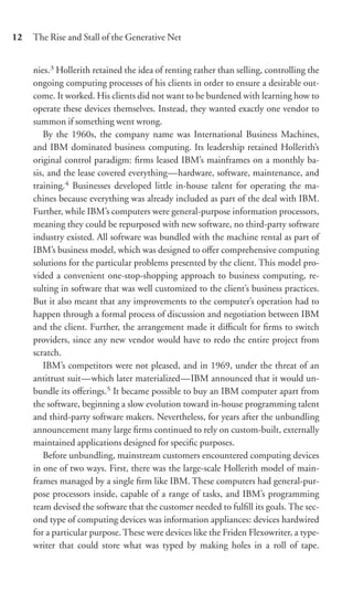 12   The Rise and Stall of the Generative Net


     nies.3 Hollerith retained the idea of renting rather than selling, controlling the
     ongoing computing processes of his clients in order to ensure a desirable out-
     come. It worked. His clients did not want to be burdened with learning how to
     operate these devices themselves. Instead, they wanted exactly one vendor to
     summon if something went wrong.
        By the 1960s, the company name was International Business Machines,
     and IBM dominated business computing. Its leadership retained Hollerith’s
     original control paradigm: ﬁrms leased IBM’s mainframes on a monthly ba-
     sis, and the lease covered everything—hardware, software, maintenance, and
     training.4 Businesses developed little in-house talent for operating the ma-
     chines because everything was already included as part of the deal with IBM.
     Further, while IBM’s computers were general-purpose information processors,
     meaning they could be repurposed with new software, no third-party software
     industry existed. All software was bundled with the machine rental as part of
     IBM’s business model, which was designed to oﬀer comprehensive computing
     solutions for the particular problems presented by the client. This model pro-
     vided a convenient one-stop-shopping approach to business computing, re-
     sulting in software that was well customized to the client’s business practices.
     But it also meant that any improvements to the computer’s operation had to
     happen through a formal process of discussion and negotiation between IBM
     and the client. Further, the arrangement made it diﬃcult for ﬁrms to switch
     providers, since any new vendor would have to redo the entire project from
     scratch.
        IBM’s competitors were not pleased, and in 1969, under the threat of an
     antitrust suit—which later materialized—IBM announced that it would un-
     bundle its oﬀerings.5 It became possible to buy an IBM computer apart from
     the software, beginning a slow evolution toward in-house programming talent
     and third-party software makers. Nevertheless, for years after the unbundling
     announcement many large ﬁrms continued to rely on custom-built, externally
     maintained applications designed for speciﬁc purposes.
        Before unbundling, mainstream customers encountered computing devices
     in one of two ways. First, there was the large-scale Hollerith model of main-
     frames managed by a single ﬁrm like IBM. These computers had general-pur-
     pose processors inside, capable of a range of tasks, and IBM’s programming
     team devised the software that the customer needed to fulﬁll its goals. The sec-
     ond type of computing devices was information appliances: devices hardwired
     for a particular purpose. These were devices like the Friden Flexowriter, a type-
     writer that could store what was typed by making holes in a roll of tape.
 
