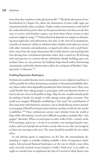 228   Solutions


      ment than they would act in the physical world.127 Recall the discussion of ver-
      keersbordvrij in Chapter Six, where the elimination of most traﬃc signs can
      counterintuitively reduce accidents. Today’s online environment is only half of
      the verkeersbordvrij system: there are few perceived rules, but there are also few
      ways to receive, and therefore respect, cues from those whose content or data
      someone might be using.128 Verkeersbordvrij depends not simply on eliminat-
      ing most legal rules and enforcement, but also, in the view of its proponents,
      crucially on motorists’ ability to roll down their windows and make eye contact
      with other motorists and pedestrians, to signal each other, and to pull them-
      selves away from the many distractions like mobile phones and snacking that
      turn driving into a mechanical operation rather than a social act. By devising
      tools and practices to connect distant individuals already building upon one
      another’s data, we can promote the feedback loops found within functioning
      communities and build a framework to allow the nicely part of Benkler’s “shar-
      ing nicely” to blossom.129

      Enabling Reputation Bankruptcy
      As biometric readers become more commonplace in our endpoint machines, it
      will be possible for online destinations routinely to demand unsheddable iden-
      tity tokens rather than disposable pseudonyms from Internet users. Many sites
      could beneﬁt from asking people to participate with real identities known at
      least to the site, if not to the public at large. eBay, for one, would certainly proﬁt
      by making it harder for people to shift among various ghost accounts. One
      could even imagine Wikipedia establishing a “fast track” for contributions if
      they were done with biometric assurance, just as South Korean citizen journal-
      ist newspaper OhmyNews keeps citizen identity numbers on ﬁle for the articles
      it publishes.130 These architectures protect one’s identity from the world at
      large while still making it much more diﬃcult to produce multiple false “sock
      puppet” identities. When we participate in other walks of life—school, work,
      PTA meetings, and so on—we do so as ourselves, not wearing Groucho mus-
      taches, and even if people do not know exactly who we are, they can recognize
      us from one meeting to the next. The same should be possible for our online
      selves.
          As real identity grows in importance on the Net, the intermediaries de-
      manding it ought to consider making available a form of reputation bank-
      ruptcy. Like personal ﬁnancial bankruptcy, or the way in which a state often
      seals a juvenile criminal record and gives a child a “fresh start” as an adult, we
      ought to consider how to implement the idea of a second or third chance into
 