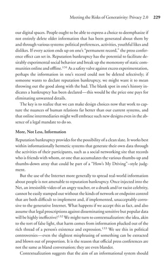 Meeting the Risks of Generativity: Privacy 2.0       229


our digital spaces. People ought to be able to express a choice to deemphasize if
not entirely delete older information that has been generated about them by
and through various systems: political preferences, activities, youthful likes and
dislikes. If every action ends up on one’s “permanent record,” the press confer-
ence eﬀect can set in. Reputation bankruptcy has the potential to facilitate de-
sirably experimental social behavior and break up the monotony of static com-
munities online and oﬄine.131 As a safety valve against excess experimentation,
perhaps the information in one’s record could not be deleted selectively; if
someone wants to declare reputation bankruptcy, we might want it to mean
throwing out the good along with the bad. The blank spot in one’s history in-
dicates a bankruptcy has been declared—this would be the price one pays for
eliminating unwanted details.
   The key is to realize that we can make design choices now that work to cap-
ture the nuances of human relations far better than our current systems, and
that online intermediaries might well embrace such new designs even in the ab-
sence of a legal mandate to do so.

More, Not Less, Information
Reputation bankruptcy provides for the possibility of a clean slate. It works best
within informationally hermetic systems that generate their own data through
the activities of their participants, such as a social networking site that records
who is friends with whom, or one that accumulates the various thumbs-up and
thumbs-down array that could be part of a “How’s My Driving”–style judg-
ment.
   But the use of the Internet more generally to spread real-world information
about people is not amenable to reputation bankruptcy. Once injected into the
Net, an irresistible video of an angry teacher, or a drunk and/or racist celebrity,
cannot be easily stamped out without the kinds of network or endpoint control
that are both diﬃcult to implement and, if implemented, unacceptably corro-
sive to the generative Internet. What happens if we accept this as fact, and also
assume that legal proscriptions against disseminating sensitive but popular data
will be highly ineﬀective?132 We might turn to contextualization: the idea, akin
to the tort of false light, that harm comes from information plucked out of the
rich thread of a person’s existence and expression.133 We see this in political
controversies—even the slightest misphrasing of something can be extracted
and blown out of proportion. It is the reason that oﬃcial press conferences are
not the same as bland conversation; they are even blander.
   Contextualization suggests that the aim of an informational system should
 