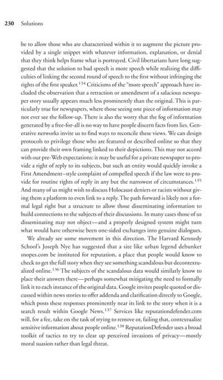 230   Solutions


      be to allow those who are characterized within it to augment the picture pro-
      vided by a single snippet with whatever information, explanation, or denial
      that they think helps frame what is portrayed. Civil libertarians have long sug-
      gested that the solution to bad speech is more speech while realizing the diﬃ-
      culties of linking the second round of speech to the ﬁrst without infringing the
      rights of the ﬁrst speaker.134 Criticisms of the “more speech” approach have in-
      cluded the observation that a retraction or amendment of a salacious newspa-
      per story usually appears much less prominently than the original. This is par-
      ticularly true for newspapers, where those seeing one piece of information may
      not ever see the follow-up. There is also the worry that the fog of information
      generated by a free-for-all is no way to have people discern facts from lies. Gen-
      erative networks invite us to ﬁnd ways to reconcile these views. We can design
      protocols to privilege those who are featured or described online so that they
      can provide their own framing linked to their depictions. This may not accord
      with our pre-Web expectations: it may be useful for a private newspaper to pro-
      vide a right of reply to its subjects, but such an entity would quickly invoke a
      First Amendment–style complaint of compelled speech if the law were to pro-
      vide for routine rights of reply in any but the narrowest of circumstances.135
      And many of us might wish to discuss Holocaust deniers or racists without giv-
      ing them a platform to even link to a reply. The path forward is likely not a for-
      mal legal right but a structure to allow those disseminating information to
      build connections to the subjects of their discussions. In many cases those of us
      disseminating may not object—and a properly designed system might turn
      what would have otherwise been one-sided exchanges into genuine dialogues.
         We already see some movement in this direction. The Harvard Kennedy
      School’s Joseph Nye has suggested that a site like urban legend debunker
      snopes.com be instituted for reputation, a place that people would know to
      check to get the full story when they see something scandalous but decontextu-
      alized online.136 The subjects of the scandalous data would similarly know to
      place their answers there—perhaps somewhat mitigating the need to formally
      link it to each instance of the original data. Google invites people quoted or dis-
      cussed within news stories to oﬀer addenda and clariﬁcation directly to Google,
      which posts these responses prominently near its link to the story when it is a
      search result within Google News.137 Services like reputationdefender.com
      will, for a fee, take on the task of trying to remove or, failing that, contextualize
      sensitive information about people online.138 ReputationDefender uses a broad
      toolkit of tactics to try to clear up perceived invasions of privacy—mostly
      moral suasion rather than legal threat.
 