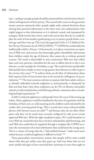 232   Solutions


      tent—perhaps younger people should be protected from rash decisions that fa-
      cilitate infringements of their privacy. The second relies more on the generative
      mosaic concern expressed earlier: people might make rational decisions about
      sharing their personal information in the short term, but underestimate what
      might happen to that information as it is indexed, reused, and repurposed by
      strangers. Both worries have merit, and to the extent that they do we could de-
      ploy the tools of intermediary gatekeeping to try to protect people below a cer-
      tain age until they wise up. This is just the approach of the U.S. Children’s On-
      line Privacy Protection Act of 1998 (COPPA).145 COPPA ﬁts comfortably but
      ineﬀectually within a Privacy 1.0 framework, as it places restrictions on opera-
      tors of Web sites and services that knowingly gather identiﬁable information
      from children under the age of thirteen: they cannot do so without parental
      consent. The result is discernable in most mainstream Web sites that collect
      data; each now presents a checkbox for the user to aﬃrm that he or she is over
      thirteen, or asks outright for a birthday or age. The result has been predictable;
      kids quickly learn simply to enter an age greater than thirteen in order to get to
      the services they want.146 To achieve limits on the ﬂow of information about
      kids requires levels of intervention that so far exceed the willingness of any ju-
      risdiction.147 The most common scheme to separate kids from adults online is
      to identify individual network endpoints as used primarily or frequently by
      kids and then limit what those endpoints can do: PCs in libraries and public
      schools are often locked down with ﬁltering software, sometimes due to much-
      litigated legal requirements.148
          A shift to tethered appliances could greatly lower the costs of discerning age
      online. Many appliances could be initialized at the time of acquisition with the
      birthdays of their users, or sold assuming use by children until unlocked by the
      vendor after receiving proof of age. This is exactly how many tethered mobile
      phones with Internet access are sold,149 and because they do not allow third-
      party code they can be much more securely conﬁgured to only access certain
      approved Web sites. With the right standards in place, PCs could broadcast to
      every Web site visited that they have not been unlocked for adult browsing, and
      such Web sites could then be regulated through a template like COPPA to re-
      strict the transmission of certain information that could harm the young users.
      This is a variant of Lessig’s idea for a “kid enabled browser,” made much more
      robust because a tethered appliance is diﬃcult to hack.150
          These paternalistic interventions assume that people will be more careful
      about what they put online once they grow up. And even those who are not
      more careful and regret it have exercised their autonomy in ways that ought to
 