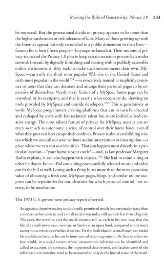 Meeting the Risks of Generativity: Privacy 2.0           233


be respected. But the generational divide on privacy appears to be more than
the higher carelessness or risk tolerance of kids. Many of those growing up with
the Internet appear not only reconciled to a public dimension to their lives—
famous for at least ﬁfteen people—but eager to launch it. Their notions of pri-
vacy transcend the Privacy 1.0 plea to keep certain secrets or private facts under
control. Instead, by digitally furnishing and nesting within publicly accessible
online environments, they seek to make such environments their own. My-
Space—currently the third most popular Web site in the United States and
sixth most popular in the world151 —is evocatively named: it implicitly prom-
ises its users that they can decorate and arrange their personal pages to be ex-
pressive of themselves. Nearly every feature of a MySpace home page can be
reworked by its occupant, and that is exactly what occupants do, drawing on
tools provided by MySpace and outside developers.152 This is generativity at
work: MySpace programmers creating platforms that can in turn be directed
and reshaped by users with less technical talent but more individualized cre-
ative energy. The most salient feature of privacy for MySpace users is not se-
crecy so much as autonomy: a sense of control over their home bases, even if
what they post can later escape their conﬁnes. Privacy is about establishing a lo-
cus which we can call our own without undue intervention or interruption—a
place where we can vest our identities. That can happen most directly in a par-
ticular location—“your home is your castle”—and, as law professor Margaret
Radin explains, it can also happen with objects.153 She had in mind a ring or
other heirloom, but an iPod containing one’s carefully selected music and video
can ﬁt the bill as well. Losing such a thing hurts more than the mere pecuniary
value of obtaining a fresh one. MySpace pages, blogs, and similar online out-
posts can be repositories for our identities for which personal control, not se-
crecy, is the touchstone.

The 1973 U.S. government privacy report observed:

  An agrarian, frontier society undoubtedly permitted much less personal privacy than
  a modern urban society, and a small rural town today still permits less than a big city.
  The poet, the novelist, and the social scientist tell us, each in his own way, that the
  life of a small-town man, woman, or family is an open book compared to the more
  anonymous existence of urban dwellers. Yet the individual in a small town can retain
  his conﬁdence because he can be more sure of retaining control. He lives in a face-to-
  face world, in a social system where irresponsible behavior can be identiﬁed and
  called to account. By contrast, the impersonal data system, and faceless users of the
  information it contains, tend to be accountable only in the formal sense of the word.
 