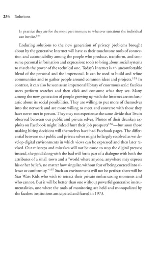 234   Solutions


        In practice they are for the most part immune to whatever sanctions the individual
        can invoke.154

         Enduring solutions to the new generation of privacy problems brought
      about by the generative Internet will have as their touchstone tools of connec-
      tion and accountability among the people who produce, transform, and con-
      sume personal information and expression: tools to bring about social systems
      to match the power of the technical one. Today’s Internet is an uncomfortable
      blend of the personal and the impersonal. It can be used to build and reﬁne
      communities and to gather people around common ideas and projects.155 In
      contrast, it can also be seen as an impersonal library of enormous scale: faceless
      users perform searches and then click and consume what they see. Many
      among the new generation of people growing up with the Internet are enthusi-
      astic about its social possibilities. They are willing to put more of themselves
      into the network and are more willing to meet and converse with those they
      have never met in person. They may not experience the same divide that Twain
      observed between our public and private selves. Photos of their drunken ex-
      ploits on Facebook might indeed hurt their job prospects156 —but soon those
      making hiring decisions will themselves have had Facebook pages. The diﬀer-
      ential between our public and private selves might be largely resolved as we de-
      velop digital environments in which views can be expressed and then later re-
      vised. Our missteps and mistakes will not be cause to stop the digital presses;
      instead, the good along with the bad will form part of a dialogue with both the
      attributes of a small town and a “world where anyone, anywhere may express
      his or her beliefs, no matter how singular, without fear of being coerced into si-
      lence or conformity.”157 Such an environment will not be perfect: there will be
      Star Wars Kids who wish to retract their private embarrassing moments and
      who cannot. But it will be better than one without powerful generative instru-
      mentalities, one where the tools of monitoring are held and monopolized by
      the faceless institutions anticipated and feared in 1973.
 