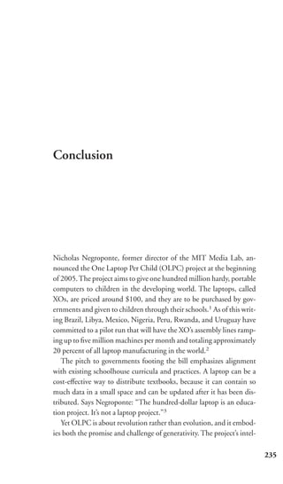 Conclusion




Nicholas Negroponte, former director of the MIT Media Lab, an-
nounced the One Laptop Per Child (OLPC) project at the beginning
of 2005. The project aims to give one hundred million hardy, portable
computers to children in the developing world. The laptops, called
XOs, are priced around $100, and they are to be purchased by gov-
ernments and given to children through their schools.1 As of this writ-
ing Brazil, Libya, Mexico, Nigeria, Peru, Rwanda, and Uruguay have
committed to a pilot run that will have the XO’s assembly lines ramp-
ing up to ﬁve million machines per month and totaling approximately
20 percent of all laptop manufacturing in the world.2
   The pitch to governments footing the bill emphasizes alignment
with existing schoolhouse curricula and practices. A laptop can be a
cost-eﬀective way to distribute textbooks, because it can contain so
much data in a small space and can be updated after it has been dis-
tributed. Says Negroponte: “The hundred-dollar laptop is an educa-
tion project. It’s not a laptop project.”3
   Yet OLPC is about revolution rather than evolution, and it embod-
ies both the promise and challenge of generativity. The project’s intel-

                                                                           235
 
