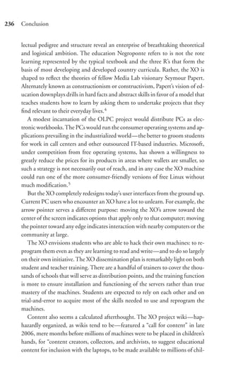 236   Conclusion


      lectual pedigree and structure reveal an enterprise of breathtaking theoretical
      and logistical ambition. The education Negroponte refers to is not the rote
      learning represented by the typical textbook and the three R’s that form the
      basis of most developing and developed country curricula. Rather, the XO is
      shaped to reﬂect the theories of fellow Media Lab visionary Seymour Papert.
      Alternately known as constructionism or constructivism, Papert’s vision of ed-
      ucation downplays drills in hard facts and abstract skills in favor of a model that
      teaches students how to learn by asking them to undertake projects that they
      ﬁnd relevant to their everyday lives.4
         A modest incarnation of the OLPC project would distribute PCs as elec-
      tronic workbooks. The PCs would run the consumer operating systems and ap-
      plications prevailing in the industrialized world—the better to groom students
      for work in call centers and other outsourced IT-based industries. Microsoft,
      under competition from free operating systems, has shown a willingness to
      greatly reduce the prices for its products in areas where wallets are smaller, so
      such a strategy is not necessarily out of reach, and in any case the XO machine
      could run one of the more consumer-friendly versions of free Linux without
      much modiﬁcation.5
         But the XO completely redesigns today’s user interfaces from the ground up.
      Current PC users who encounter an XO have a lot to unlearn. For example, the
      arrow pointer serves a diﬀerent purpose: moving the XO’s arrow toward the
      center of the screen indicates options that apply only to that computer; moving
      the pointer toward any edge indicates interaction with nearby computers or the
      community at large.
         The XO envisions students who are able to hack their own machines: to re-
      program them even as they are learning to read and write—and to do so largely
      on their own initiative. The XO dissemination plan is remarkably light on both
      student and teacher training. There are a handful of trainers to cover the thou-
      sands of schools that will serve as distribution points, and the training function
      is more to ensure installation and functioning of the servers rather than true
      mastery of the machines. Students are expected to rely on each other and on
      trial-and-error to acquire most of the skills needed to use and reprogram the
      machines.
         Content also seems a calculated afterthought. The XO project wiki—hap-
      hazardly organized, as wikis tend to be—featured a “call for content” in late
      2006, mere months before millions of machines were to be placed in children’s
      hands, for “content creators, collectors, and archivists, to suggest educational
      content for inclusion with the laptops, to be made available to millions of chil-
 