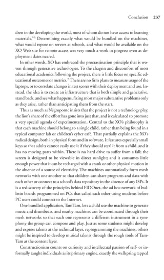 Conclusion      237


dren in the developing the world, most of whom do not have access to learning
materials.”6 Determining exactly what would be bundled on the machines,
what would repose on servers at schools, and what would be available on the
XO Web site for remote access was very much a work in progress even as de-
ployment dates neared.
   In other words, XO has embraced the procrastination principle that is wo-
ven through generative technologies. To the chagrin and discomfort of most
educational academics following the project, there is little focus on speciﬁc ed-
ucational outcomes or metrics.7 There are no ﬁrm plans to measure usage of the
laptops, or to correlate changes in test scores with their deployment and use. In-
stead, the idea is to create an infrastructure that is both simple and generative,
stand back, and see what happens, ﬁxing most major substantive problems only
as they arise, rather than anticipating them from the start.
   Thus as much as Negroponte insists that the project is not a technology play,
the lion’s share of the eﬀort has gone into just that, and is calculated to promote
a very special agenda of experimentation. Central to the XO’s philosophy is
that each machine should belong to a single child, rather than being found in a
typical computer lab or children’s cyber café. That partially explains the XO’s
radical design, both in physical form and in software. It features especially small
keys so that adults cannot easily use it if they should steal it from a child, and it
has no moving parts within. There is no hard drive to suﬀer from a fall; the
screen is designed to be viewable in direct sunlight; and it consumes little
enough power that it can be recharged with a crank or other physical motion in
the absence of a source of electricity. The machines automatically form mesh
networks with one another so that children can share programs and data with
each other or connect to a school’s data repository in the absence of any ISPs. It
is a rediscovery of the principles behind FIDOnet, the ad hoc network of bul-
letin boards programmed on PCs that called each other using modems before
PC users could connect to the Internet.
   One bundled application, TamTam, lets a child use the machine to generate
music and drumbeats, and nearby machines can be coordinated through their
mesh networks so that each one represents a diﬀerent instrument in a sym-
phony the group can compose and play. Just as some students might develop
and express talents at the technical layer, reprogramming the machines, others
might be inspired to develop musical talents through the rough tools of Tam-
Tam at the content layer.
   Constructionism counts on curiosity and intellectual passion of self- or in-
formally taught individuals as its primary engine, exactly the wellspring tapped
 