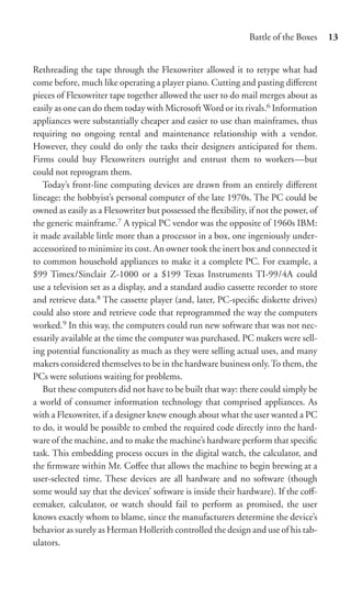 Battle of the Boxes    13


Rethreading the tape through the Flexowriter allowed it to retype what had
come before, much like operating a player piano. Cutting and pasting diﬀerent
pieces of Flexowriter tape together allowed the user to do mail merges about as
easily as one can do them today with Microsoft Word or its rivals.6 Information
appliances were substantially cheaper and easier to use than mainframes, thus
requiring no ongoing rental and maintenance relationship with a vendor.
However, they could do only the tasks their designers anticipated for them.
Firms could buy Flexowriters outright and entrust them to workers—but
could not reprogram them.
   Today’s front-line computing devices are drawn from an entirely diﬀerent
lineage: the hobbyist’s personal computer of the late 1970s. The PC could be
owned as easily as a Flexowriter but possessed the ﬂexibility, if not the power, of
the generic mainframe.7 A typical PC vendor was the opposite of 1960s IBM:
it made available little more than a processor in a box, one ingeniously under-
accessorized to minimize its cost. An owner took the inert box and connected it
to common household appliances to make it a complete PC. For example, a
$99 Timex/Sinclair Z-1000 or a $199 Texas Instruments TI-99/4A could
use a television set as a display, and a standard audio cassette recorder to store
and retrieve data.8 The cassette player (and, later, PC-speciﬁc diskette drives)
could also store and retrieve code that reprogrammed the way the computers
worked.9 In this way, the computers could run new software that was not nec-
essarily available at the time the computer was purchased. PC makers were sell-
ing potential functionality as much as they were selling actual uses, and many
makers considered themselves to be in the hardware business only. To them, the
PCs were solutions waiting for problems.
   But these computers did not have to be built that way: there could simply be
a world of consumer information technology that comprised appliances. As
with a Flexowriter, if a designer knew enough about what the user wanted a PC
to do, it would be possible to embed the required code directly into the hard-
ware of the machine, and to make the machine’s hardware perform that speciﬁc
task. This embedding process occurs in the digital watch, the calculator, and
the ﬁrmware within Mr. Coﬀee that allows the machine to begin brewing at a
user-selected time. These devices are all hardware and no software (though
some would say that the devices’ software is inside their hardware). If the coﬀ-
eemaker, calculator, or watch should fail to perform as promised, the user
knows exactly whom to blame, since the manufacturers determine the device’s
behavior as surely as Herman Hollerith controlled the design and use of his tab-
ulators.
 