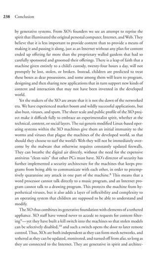 238   Conclusion


      by generative systems. From XO’s founders we see an attempt to reprise the
      spirit that illuminated the original personal computer, Internet, and Web. They
      believe that it is less important to provide content than to provide a means of
      making it and passing it along, just as an Internet without any plan for content
      ended up oﬀering far more than the proprietary walled gardens that had so
      carefully sponsored and groomed their oﬀerings. There is a leap of faith that a
      machine given entirely to a child’s custody, twenty-four hours a day, will not
      promptly be lost, stolen, or broken. Instead, children are predicted to treat
      these boxes as dear possessions, and some among them will learn to program,
      designing and then sharing new applications that in turn support new kinds of
      content and interaction that may not have been invented in the developed
      world.
         Yet the makers of the XO are aware that it is not the dawn of the networked
      era. We have experienced market boom and wildly successful applications, but
      also bust, viruses, and spam. The sheer scale and public proﬁle of the XO proj-
      ect make it diﬃcult fully to embrace an experimentalist spirit, whether at the
      technical, content, or social layers. The sui generis modiﬁed Linux-based oper-
      ating systems within the XO machines give them an initial immunity to the
      worms and viruses that plague the machines of the developed world, so that
      should they choose to surf the world’s Web they will not be immediately over-
      come by the malware that otherwise requires constantly updated ﬁrewalls.
      They can breathe the digital air directly, without the need for the expensive
      antivirus “clean suits” that other PCs must have. XO’s director of security has
      further implemented a security architecture for the machines that keeps pro-
      grams from being able to communicate with each other, in order to preemp-
      tively quarantine any attack in one part of the machine.8 This means that a
      word processor cannot talk directly to a music program, and an Internet pro-
      gram cannot talk to a drawing program. This protects the machine from hy-
      pothetical viruses, but it also adds a layer of inﬂexibility and complexity to
      an operating system that children are supposed to be able to understand and
      modify.
         The XO thus combines its generative foundation with elements of a tethered
      appliance. XO staﬀ have vowed never to accede to requests for content ﬁlter-
      ing9 —yet they have built a kill switch into the machines so that stolen models
      can be selectively disabled,10 and such a switch opens the door to later remote
      control. Thus, XOs are both independent as they can form mesh networks, and
      tethered as they can be updated, monitored, and turned oﬀ from afar, so long as
      they are connected to the Internet. They are generative in spirit and architec-
 