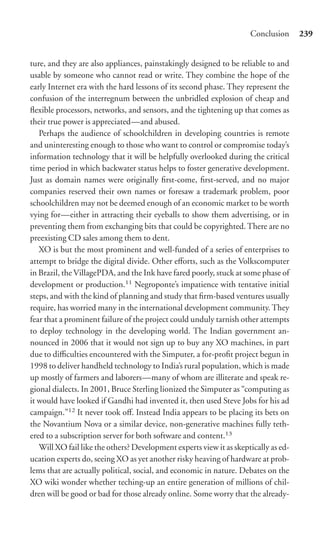 Conclusion      239


ture, and they are also appliances, painstakingly designed to be reliable to and
usable by someone who cannot read or write. They combine the hope of the
early Internet era with the hard lessons of its second phase. They represent the
confusion of the interregnum between the unbridled explosion of cheap and
ﬂexible processors, networks, and sensors, and the tightening up that comes as
their true power is appreciated—and abused.
   Perhaps the audience of schoolchildren in developing countries is remote
and uninteresting enough to those who want to control or compromise today’s
information technology that it will be helpfully overlooked during the critical
time period in which backwater status helps to foster generative development.
Just as domain names were originally ﬁrst-come, ﬁrst-served, and no major
companies reserved their own names or foresaw a trademark problem, poor
schoolchildren may not be deemed enough of an economic market to be worth
vying for—either in attracting their eyeballs to show them advertising, or in
preventing them from exchanging bits that could be copyrighted. There are no
preexisting CD sales among them to dent.
   XO is but the most prominent and well-funded of a series of enterprises to
attempt to bridge the digital divide. Other eﬀorts, such as the Volkscomputer
in Brazil, the VillagePDA, and the Ink have fared poorly, stuck at some phase of
development or production.11 Negroponte’s impatience with tentative initial
steps, and with the kind of planning and study that ﬁrm-based ventures usually
require, has worried many in the international development community. They
fear that a prominent failure of the project could unduly tarnish other attempts
to deploy technology in the developing world. The Indian government an-
nounced in 2006 that it would not sign up to buy any XO machines, in part
due to diﬃculties encountered with the Simputer, a for-proﬁt project begun in
1998 to deliver handheld technology to India’s rural population, which is made
up mostly of farmers and laborers—many of whom are illiterate and speak re-
gional dialects. In 2001, Bruce Sterling lionized the Simputer as “computing as
it would have looked if Gandhi had invented it, then used Steve Jobs for his ad
campaign.”12 It never took oﬀ. Instead India appears to be placing its bets on
the Novantium Nova or a similar device, non-generative machines fully teth-
ered to a subscription server for both software and content.13
   Will XO fail like the others? Development experts view it as skeptically as ed-
ucation experts do, seeing XO as yet another risky heaving of hardware at prob-
lems that are actually political, social, and economic in nature. Debates on the
XO wiki wonder whether teching-up an entire generation of millions of chil-
dren will be good or bad for those already online. Some worry that the already-
 