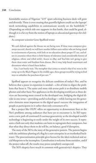 240   Conclusion


      formidable sources of Nigerian “419” spam soliciting business deals will grow
      and diversify. There is even musing that guerrilla ﬁghters could use the laptops’
      mesh networking capabilities to communicate secretly on the battleﬁeld.14
      (Depending on which side one supports in that battle, that could be good, al-
      though it is a far cry from the notion of laptops as educational gateways for chil-
      dren.)
         As computer scientist Gene Spaﬀord wrote:

        We can’t defend against the threats we are facing now. If these mass computer give-
        aways succeed, shortly we will have another billion users online who are being raised
        in environments of poverty, with little or no education about proper IT use, and of-
        ten in countries where there is little history of tolerance (and considerable history of
        religious, ethnic and tribal strife). Access to eBay and YouTube isn’t going to give
        them clean water and freedom from disease. But it may help breed resentment and
        discontent where it hasn’t been before.
           Gee, I can barely wait. The metaphor that comes to mind is that if we were in the
        ramp-up to the Black Plague in the middle ages, these groups would be trying to ﬁnd
        ways to subsidize the purchase of pet rats.15

         Spaﬀord appears to recognize the delicate condition of today’s Net, and he
      believes that a pause in expansion is needed—a bit of time to digest the prob-
      lems that beset it. The easier and more risk-averse path is to distribute mobile
      phones and other basic Net appliances to the developing world just as those de-
      vices are becoming more central in the developed one, bridging the digital di-
      vide in one sense—providing useful technology—while leaving out the gener-
      ative elements most important to the digital space’s success: the integration of
      people as participants in it rather than only consumers of it.
         But a project like OLPC oﬀers an opportunity to demonstrate ﬁxes to the
      Net’s problems among audiences that have yet to encounter it. Its XO repre-
      sents a new path of continued if cautious generativity as the developed world’s
      technology is beginning to ossify under the weight of its own success. It repre-
      sents a faith not only that students can learn to reprogram their computers, but
      that what they direct them to do will be, on balance, good if disruptive.
         The story of the XO is the story of the generative pattern. The pattern begins
      with the ambitious planting of a ﬂag for a new enterprise in an overlooked back-
      water. The procrastination principle gives license for the idea’s technical and so-
      cial blueprints to be incomplete. Contribution is welcome from outsiders, and if
      the project takes oﬀ, the results may prove completely unexpected.
         The XO’s skeptics have much in common with generativity’s skeptics. They
 