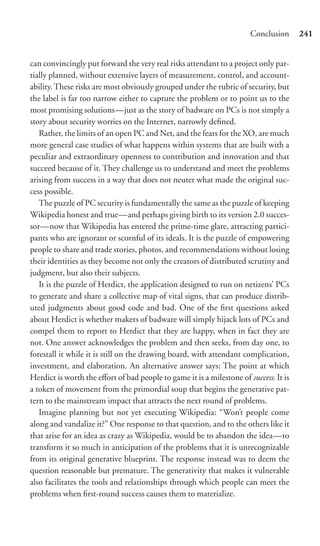 Conclusion      241


can convincingly put forward the very real risks attendant to a project only par-
tially planned, without extensive layers of measurement, control, and account-
ability. These risks are most obviously grouped under the rubric of security, but
the label is far too narrow either to capture the problem or to point us to the
most promising solutions—just as the story of badware on PCs is not simply a
story about security worries on the Internet, narrowly deﬁned.
   Rather, the limits of an open PC and Net, and the fears for the XO, are much
more general case studies of what happens within systems that are built with a
peculiar and extraordinary openness to contribution and innovation and that
succeed because of it. They challenge us to understand and meet the problems
arising from success in a way that does not neuter what made the original suc-
cess possible.
   The puzzle of PC security is fundamentally the same as the puzzle of keeping
Wikipedia honest and true—and perhaps giving birth to its version 2.0 succes-
sor—now that Wikipedia has entered the prime-time glare, attracting partici-
pants who are ignorant or scornful of its ideals. It is the puzzle of empowering
people to share and trade stories, photos, and recommendations without losing
their identities as they become not only the creators of distributed scrutiny and
judgment, but also their subjects.
   It is the puzzle of Herdict, the application designed to run on netizens’ PCs
to generate and share a collective map of vital signs, that can produce distrib-
uted judgments about good code and bad. One of the ﬁrst questions asked
about Herdict is whether makers of badware will simply hijack lots of PCs and
compel them to report to Herdict that they are happy, when in fact they are
not. One answer acknowledges the problem and then seeks, from day one, to
forestall it while it is still on the drawing board, with attendant complication,
investment, and elaboration. An alternative answer says: The point at which
Herdict is worth the eﬀort of bad people to game it is a milestone of success. It is
a token of movement from the primordial soup that begins the generative pat-
tern to the mainstream impact that attracts the next round of problems.
   Imagine planning but not yet executing Wikipedia: “Won’t people come
along and vandalize it?” One response to that question, and to the others like it
that arise for an idea as crazy as Wikipedia, would be to abandon the idea—to
transform it so much in anticipation of the problems that it is unrecognizable
from its original generative blueprint. The response instead was to deem the
question reasonable but premature. The generativity that makes it vulnerable
also facilitates the tools and relationships through which people can meet the
problems when ﬁrst-round success causes them to materialize.
 