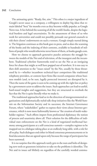 242   Conclusion


          The animating spirit: “Ready, ﬁre, aim.” This ethos is a major ingredient of
      Google’s secret sauce as a company, a willingness to deploy big ideas that re-
      main labeled “beta” for months even as they become wildly popular, as Google
      News was. It lies behind the scanning of all the world’s books, despite the logis-
      tical burdens and legal uncertainties. To the amazement of those of us who
      work for universities and could not possibly persuade our general counsels to
      risk their clients’ endowments on such a venture, Google simply started doing
      it. The litigation continues as this book goes to press, and so does the scanning
      of the books and the indexing of their contents, available to hundreds of mil-
      lions of people who would otherwise never know of them, at books.google.com.
          How we choose to approach generative puzzles animates the struggle be-
      tween the models of the Net and of television, of the insurgent and the incum-
      bent. Traditional cyberlaw frameworks tend to see the Net as an intriguing
      force for chaos that might as well have popped out of nowhere. It is too easy to
      then shift attention to the “issues raised” by the Net, usually by those threat-
      ened by it—whether incumbent technical-layer competitors like traditional
      telephony providers, or content-layer ﬁrms like record companies whose busi-
      ness models (and, to be sure, legally protected interests) are disrupted by it.
      Then the name of the game is seen to be coming up with the right law or policy
      by a government actor to address the issues. Such approaches can lead to useful,
      hard-nosed insights and suggestions, but they are structured to overlook the
      fact that the Net is quite literally what we make it.
          The traditional approaches lead us in the direction of intergovernmental or-
      ganizations and diplomatically styled talk-shop initiatives like the World Sum-
      mit on the Information Society and its successor, the Internet Governance
      Forum, where “stakeholders” gather to express their views about Internet gov-
      ernance, which is now more fashionably known as “the creation of multi-stake-
      holder regimes.” Such eﬀorts import from professional diplomacy the notion
      of process and unanimity above all. Their solution for the diﬃculties of indi-
      vidual state enforcement on the Net is a kind of negotiated intellectual har-
      mony among participants at a self-conscious summit—complex regimes to be
      mapped out in a dialogue taking place at an endlessly long table, with a role for
      all to play. Such dialogues end either in bland consensus pronouncements or in
      ﬁnal documents that are agreed upon only because the range of participants has
      been narrowed.
          It is no surprise that this approach rarely gets to the nuts and bolts of design-
      ing new tools or grassroots initiatives to take on the problems it identiﬁes. The
      Net and its issues sail blithely on regardless of the carefully worded commu-
 
