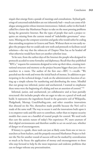 Conclusion      243


niqués that emerge from a parade of meetings and consultations. Stylized gath-
erings of concerned stakeholders are not inherently bad—much can come of di-
alogue among parties whose interests interconnect. Indeed, earlier in this book I
called for a latter-day Manhattan Project to take on the most pressing problems
facing the generative Internet. But the types of people that such a project re-
quires are missing from the current round of “stakeholder governance” struc-
tures. Missing are the computer scientists and geeks who would rather be coding
than attending receptions in Geneva and Tunis. Without them we too easily ne-
glect the prospect that we could code new tools and protocols to facilitate social
solutions—the way that the robots.txt of Chapter Nine has so far headed oﬀ
what otherwise would have been yet another cyberlaw issue.
    To be sure, from the earliest days of the Internet the people who designed its
protocols acceded to some formality and diplomacy. Recall that they published
“RFCs,” requests for comments designed to write up their ideas, creating insti-
tutional structure and memory as the project became bigger than just a few re-
searchers in a room. The author of the ﬁrst one—RFC 1—recalls: “We
parceled out the work and wrote the initial batch of memos. In addition to par-
ticipating in the technical design, I took on the administrative function of set-
ting up a simple scheme for numbering and distributing the notes. Mindful
that our group was informal, junior and unchartered, I wanted to emphasize
these notes were the beginning of a dialog and not an assertion of control.”16
    Informal, junior, and unchartered, yet collaborative and at least partially
structured: this includes people who are eager to take on a parcel of work and
build. It represents the ingredients found in the generative soil of Wikipedia,
Pledgebank, Meetup, CouchSurﬁng.com, and other countless innovations
that abound on the Net, themselves made possible because the Net’s soil is
made of the same stuﬀ. The way to secure it and the innovations built upon it
is to empower rank-and-ﬁle users to contribute, rather than to impose security
models that count on a handful of trusted people for control. We need tools
that cure the autistic nature of today’s Net experience: PC users unaware of
their digital environments and therefore unable to act on social cues, whether
of danger or of encouragement.
    If history is a guide, these tools can just as likely come from one or two re-
searchers as from hackers, and the properly executed Manhattan Project to bol-
ster the Net for another round of success will not be marked by centralization
so much as by focus: the application of money and encouragement to those
who step forward to help ﬁx the most important and endemic problems that
can no longer tolerate any procrastination.
 