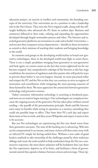 Conclusion      245


education project, an exercise in intellect and community, the founding con-
cepts of the university. Our universities are in a position to take a leadership
role in the Net’s future. They were the Net’s original cradle, along with the self-
taught hobbyists who advanced the PC from its earliest days. Business and
commerce followed in their wake, reﬁning and expanding the opportunities
developed through largely nonmarket process and ethos. The Internet and at-
tached generative platforms are invitations to code and to build. Universities—
and not just their computer science departments—should see those invitations
as central to their missions of teaching their students and bringing knowledge
to the world.
   As countries and groups in the developing world incline to brand new gen-
erative technologies, those in the developed world must ﬁght to retain theirs.
There is not a simple pendulum swinging from generative to non-generative
and back again; we cannot count on the fact that screws tightened too far can
become stripped. Any comprehensive redesign of the Internet at this late stage
would draw the attention of regulators and other parties who will push for ways
to prevent abuse before it can even happen. Instead, we must piecemeal reﬁne
and temper the PC and the Net so that they can continue to serve as engines of
innovation and contribution while mitigating the most pressing concerns of
those harmed by them. We must appreciate the connection between generative
technology and generative content.
   Today’s consumer information technology is careening at breakneck pace,
and most see no need to begin steering it. Our technologists are complacent be-
cause the ongoing success of the generative Net has taken place without central
tending—the payoﬀs of the procrastination principle. Rank-and-ﬁle Internet
users enjoy its beneﬁts while seeing its operation as a mystery, something they
could not possibly hope to aﬀect. They boot their PCs each day and expect
them more or less to work, and they access Wikipedia and expect it more or less
to be accurate.
   But our Net technologies are experiencing the ﬁrst true shock waves from
their generative successes. The state of the hacking arts is advancing. Web sites
can be compromised in an instant, and many visitors will then come away with
an infected PC simply for having surfed there. Without a new cadre of good
hackers unafraid to take ownership of the challenges posed by their malicious
siblings and create the tools needed to help nonhackers keep the Net on a con-
structive trajectory, the most direct solutions will be lockdown that cuts short
the Net experiment, deprives us of its fruits, and facilitates a form of govern-
mental control that upends a balance between citizen and sovereign. These rip-
 