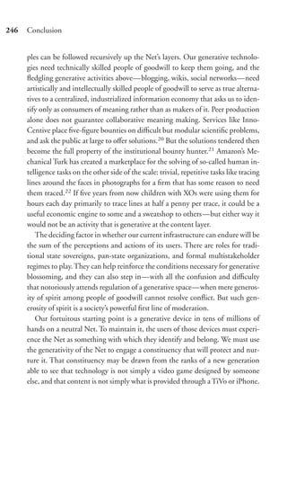 246   Conclusion


      ples can be followed recursively up the Net’s layers. Our generative technolo-
      gies need technically skilled people of goodwill to keep them going, and the
      ﬂedgling generative activities above—blogging, wikis, social networks—need
      artistically and intellectually skilled people of goodwill to serve as true alterna-
      tives to a centralized, industrialized information economy that asks us to iden-
      tify only as consumers of meaning rather than as makers of it. Peer production
      alone does not guarantee collaborative meaning making. Services like Inno-
      Centive place ﬁve-ﬁgure bounties on diﬃcult but modular scientiﬁc problems,
      and ask the public at large to oﬀer solutions.20 But the solutions tendered then
      become the full property of the institutional bounty hunter.21 Amazon’s Me-
      chanical Turk has created a marketplace for the solving of so-called human in-
      telligence tasks on the other side of the scale: trivial, repetitive tasks like tracing
      lines around the faces in photographs for a ﬁrm that has some reason to need
      them traced.22 If ﬁve years from now children with XOs were using them for
      hours each day primarily to trace lines at half a penny per trace, it could be a
      useful economic engine to some and a sweatshop to others—but either way it
      would not be an activity that is generative at the content layer.
         The deciding factor in whether our current infrastructure can endure will be
      the sum of the perceptions and actions of its users. There are roles for tradi-
      tional state sovereigns, pan-state organizations, and formal multistakeholder
      regimes to play. They can help reinforce the conditions necessary for generative
      blossoming, and they can also step in—with all the confusion and diﬃculty
      that notoriously attends regulation of a generative space—when mere generos-
      ity of spirit among people of goodwill cannot resolve conﬂict. But such gen-
      erosity of spirit is a society’s powerful ﬁrst line of moderation.
         Our fortuitous starting point is a generative device in tens of millions of
      hands on a neutral Net. To maintain it, the users of those devices must experi-
      ence the Net as something with which they identify and belong. We must use
      the generativity of the Net to engage a constituency that will protect and nur-
      ture it. That constituency may be drawn from the ranks of a new generation
      able to see that technology is not simply a video game designed by someone
      else, and that content is not simply what is provided through a TiVo or iPhone.
 