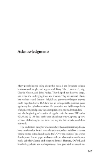 Acknowledgments




Many people helped bring about this book. I am fortunate to have
brainstormed, taught, and argued with Terry Fisher, Lawrence Lessig,
Charlie Nesson, and John Palfrey. They helped me discover, shape,
and reﬁne the underlying ideas and themes. They are natural, eﬀort-
less teachers—and the most helpful and generous colleagues anyone
could hope for. David D. Clark was an unforgettable guest ten years
ago in my ﬁrst cyberlaw seminar. His breathless and brilliant synthesis
of engineering and policy was an inspiration to my students and me—
and the beginning of a series of regular visits between ZIP codes
02139 and 02138 that, in the span of an hour or two, opened up new
avenues of thinking for me about the way the Internet does and does
not work.
   The students in my cyberlaw classes have been extraordinary. Many
have continued as formal research assistants; others as fellow travelers
willing to stay in touch and read a draft. Over the course of this work’s
development from a paper without a title, to a law review article, to a
book, cyberlaw alumni and other students at Harvard, Oxford, and
Stanford, graduate and undergraduate, have provided invaluable re-

                                                                            247
 