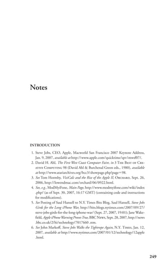 Notes




INTRODUCTION

1. Steve Jobs, CEO, Apple, Macworld San Francisco 2007 Keynote Address,
   Jan. 9, 2007, available at http://www.apple.com/quicktime/qtv/mwsf07/.
2. David H. Ahl, The First West Coast Computer Faire, in 3 T B  C-
    C 98 (David Ahl & Burchenal Green eds., 1980), available
   at http://www.atariarchives.org/bcc3/showpage.php?page 98.
3. See Tom Hormby, VisiCalc and the Rise of the Apple II, O, Sept. 26,
   2006, http://lowendmac.com/orchard/06/0922.html.
4. See, e.g., ModMyiFone, Main Page, http://www.modmyifone.com/wiki/index
   .php/ (as of Sept. 30, 2007, 16:17 GMT) (containing code and instructions
   for modiﬁcations).
5. See Posting of Saul Hansell to N.Y. Times Bits Blog, Saul Hansell, Steve Jobs
   Girds for the Long iPhone War, http://bits.blogs.nytimes.com/2007/09/27/
   steve-jobs-girds-for-the-long-iphone-war/ (Sept. 27, 2007, 19:01); Jane Wake-
   field, Apple iPhone Warning Proves True, BBC N, Sept. 28, 2007, http://news
   .bbc.co.uk/2/hi/technology/7017660 .stm.
6. See John Markoﬀ, Steve Jobs Walks the Tightrope Again, N.Y. T, Jan. 12,
   2007, available at http://www.nytimes.com/2007/01/12/technology/12apple
   .html.




                                                                                    249
 