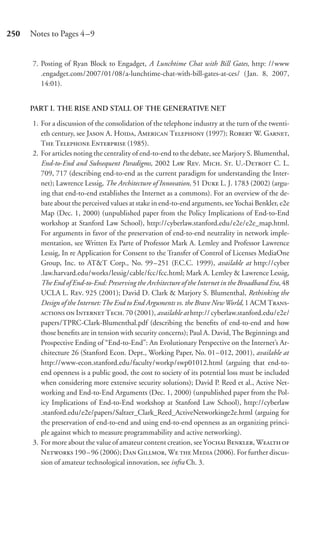 250   Notes to Pages 4–9


      7. Posting of Ryan Block to Engadget, A Lunchtime Chat with Bill Gates, http: //www
         .engadget.com/2007/01/08/a-lunchtime-chat-with-bill-gates-at-ces/ (Jan. 8, 2007,
         14:01).


      PART I. THE RISE AND STALL OF THE GENERATIVE NET

      1. For a discussion of the consolidation of the telephone industry at the turn of the twenti-
         eth century, see J A. H, A T (1997); R W. G,
         T T E (1985).
      2. For articles noting the centrality of end-to-end to the debate, see Marjory S. Blumenthal,
         End-to-End and Subsequent Paradigms, 2002 L R. M. S. U.-D C. L.
         709, 717 (describing end-to-end as the current paradigm for understanding the Inter-
         net); Lawrence Lessig, The Architecture of Innovation, 51 D L. J. 1783 (2002) (argu-
         ing that end-to-end establishes the Internet as a commons). For an overview of the de-
         bate about the perceived values at stake in end-to-end arguments, see Yochai Benkler, e2e
         Map (Dec. 1, 2000) (unpublished paper from the Policy Implications of End-to-End
         workshop at Stanford Law School), http://cyberlaw.stanford.edu/e2e/e2e_map.html.
         For arguments in favor of the preservation of end-to-end neutrality in network imple-
         mentation, see Written Ex Parte of Professor Mark A. Lemley and Professor Lawrence
         Lessig, In re Application for Consent to the Transfer of Control of Licenses MediaOne
         Group, Inc. to AT&T Corp., No. 99 –251 (F.C.C. 1999), available at http://cyber
         .law.harvard.edu/works/lessig/cable/fcc/fcc.html; Mark A. Lemley & Lawrence Lessig,
         The End of End-to-End: Preserving the Architecture of the Internet in the Broadband Era, 48
         UCLA L. R. 925 (2001); David D. Clark & Marjory S. Blumenthal, Rethinking the
         Design of the Internet: The End to End Arguments vs. the Brave New World, 1 ACM T-
           I T. 70 (2001), available at http:// cyberlaw.stanford.edu/e2e/
         papers/TPRC-Clark-Blumenthal.pdf (describing the beneﬁts of end-to-end and how
         those beneﬁts are in tension with security concerns); Paul A. David, The Beginnings and
         Prospective Ending of “End-to-End”: An Evolutionary Perspective on the Internet’s Ar-
         chitecture 26 (Stanford Econ. Dept., Working Paper, No. 01–012, 2001), available at
         http://www-econ.stanford.edu/faculty/workp/swp01012.html (arguing that end-to-
         end openness is a public good, the cost to society of its potential loss must be included
         when considering more extensive security solutions); David P. Reed et al., Active Net-
         working and End-to-End Arguments (Dec. 1, 2000) (unpublished paper from the Pol-
         icy Implications of End-to-End workshop at Stanford Law School), http://cyberlaw
         .stanford.edu/e2e/papers/Saltzer_Clark_Reed_ActiveNetworkinge2e.html (arguing for
         the preservation of end-to-end and using end-to-end openness as an organizing princi-
         ple against which to measure programmability and active networking).
      3. For more about the value of amateur content creation, see Y B, W 
         N 190 – 96 (2006); D G, W  M (2006). For further discus-
         sion of amateur technological innovation, see infra Ch. 3.
 
