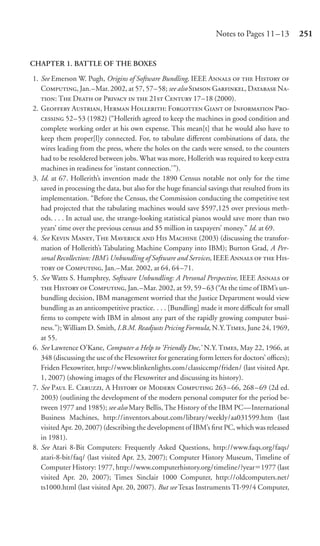 Notes to Pages 11 –13         251


CHAPTER 1. BATTLE OF THE BOXES

1. See Emerson W. Pugh, Origins of Software Bundling, IEEE A   H 
   C, Jan.–Mar. 2002, at 57, 57– 58; see also S G, D N-
   : T D  P   21 C 17–18 (2000).
2. G A, H H: F G  I P-
    52– 53 (1982) (“Hollerith agreed to keep the machines in good condition and
   complete working order at his own expense. This mean[t] that he would also have to
   keep them proper[l]y connected. For, to tabulate diﬀerent combinations of data, the
   wires leading from the press, where the holes on the cards were sensed, to the counters
   had to be resoldered between jobs. What was more, Hollerith was required to keep extra
   machines in readiness for ‘instant connection.’”).
3. Id. at 67. Hollerith’s invention made the 1890 Census notable not only for the time
   saved in processing the data, but also for the huge ﬁnancial savings that resulted from its
   implementation. “Before the Census, the Commission conducting the competitive test
   had projected that the tabulating machines would save $597,125 over previous meth-
   ods. . . . In actual use, the strange-looking statistical pianos would save more than two
   years’ time over the previous census and $5 million in taxpayers’ money.” Id. at 69.
4. See K M, T M  H M (2003) (discussing the transfor-
   mation of Hollerith’s Tabulating Machine Company into IBM); Burton Grad, A Per-
   sonal Recollection: IBM’s Unbundling of Software and Services, IEEE A   H-
     C, Jan.–Mar. 2002, at 64, 64 –71.
5. See Watts S. Humphrey, Software Unbundling: A Personal Perspective, IEEE A 
    H  C, Jan.–Mar. 2002, at 59, 59 – 63 (“At the time of IBM’s un-
   bundling decision, IBM management worried that the Justice Department would view
   bundling as an anticompetitive practice. . . . [Bundling] made it more diﬃcult for small
   ﬁrms to compete with IBM in almost any part of the rapidly growing computer busi-
   ness.”); William D. Smith, I.B.M. Readjusts Pricing Formula, N.Y. T, June 24, 1969,
   at 55.
6. See Lawrence O’Kane, Computer a Help to ‘Friendly Doc,’ N.Y. T, May 22, 1966, at
   348 (discussing the use of the Flexowriter for generating form letters for doctors’ oﬃces);
   Friden Flexowriter, http://www.blinkenlights.com/classiccmp/friden/ (last visited Apr.
   1, 2007) (showing images of the Flexowriter and discussing its history).
7. See P E. C, A H  M C 263–66, 268–69 (2d ed.
   2003) (outlining the development of the modern personal computer for the period be-
   tween 1977 and 1985); see also Mary Bellis, The History of the IBM PC—International
   Business Machines, http://inventors.about.com/library/weekly/aa031599.htm (last
   visited Apr. 20, 2007) (describing the development of IBM’s ﬁrst PC, which was released
   in 1981).
8. See Atari 8-Bit Computers: Frequently Asked Questions, http://www.faqs.org/faqs/
   atari-8-bit/faq/ (last visited Apr. 23, 2007); Computer History Museum, Timeline of
   Computer History: 1977, http://www.computerhistory.org/timeline/?year 1977 (last
   visited Apr. 20, 2007); Timex Sinclair 1000 Computer, http://oldcomputers.net/
   ts1000.html (last visited Apr. 20, 2007). But see Texas Instruments TI-99/4 Computer,
 