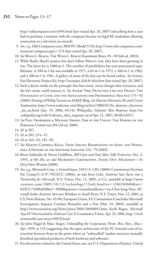 252   Notes to Pages 13–17


          http://oldcomputers.net/ti994.html (last visited Apr. 20, 2007) (describing how a user
          had to purchase a monitor with the computer because no legal RF modulator allowing
          connection to a television set existed).
       9. See, e.g., Old-Computers.com, IBM PC-Model 5150, http://www.old-computers.com/
          museum/computer.asp?c 274 (last visited Apr. 20, 2007).
      10. See W L. R, T W L. R H B 35–38 (6th ed. 2003).
      11. While Radio Shack’s project kits don’t follow Moore’s Law, they have been growing in
          size. The latest kit is 1000-in-1. The number of possibilities has seen punctuated equi-
          libriums. A 100-in-1 kit was available in 1971, a 65-in-1 in 1972, a 160-in-1 in 1982,
          and a 200-in-1 in 1981. A gallery of some of the kits can be found online. See Science
          Fair Electronic Project Kit, http://musepat.club.fr/sfair.htm (last visited Apr. 20, 2007).
      12. Such a device works on the principle that liars sweat, sweat changes skin resistance, and
          the kit’s meter could measure it. See A V, D L  D: T
          P  L   I  P P 175–92
          (2000); Posting of Phillip Torrone to MAKE Blog, Lie Detector Electronic Kit and Circuit
          Explanation, http://www.makezine.com/blog/archive/2006/01/lie_detector_electronic
          _kit_an.html ( Jan. 19, 2006, 04:14); Wikipedia, Galvanic Skin Response, http://en
          .wikipedia.org/wiki/Galvanic_skin_response (as of Apr. 21, 2007, 00:00 GMT).
      13. See P F  M S, F   V: T M  
          P C 204 (2d ed. 2000).
      14. Id. at 207.
      15. Id. at 203, 214 –15.
      16. Id. at 164 – 65, 181– 85.
      17. See M C-K, F A R  S  H-
          : A H   S I 276 – 79 (2003).
      18. Brent Schlender & Henry Goldblatt, Bill Gates and Paul Allen Talk, F, Oct. 2,
          1995, at 68 – 86; see also M C, I O: M—I
          O O W (2000).
      19. See, e.g., Microsoft Corp. v. United States, 530 U.S. 1301 (2000); Commission Decision
          No. Comp/C-3/37.792/ECC (2004); see also Steve Lohr, Antitrust Suit Turns into a
          Partnership for Microsoft, N.Y. T, Oct. 12, 2005, at C2, available at http://www
          .nytimes.com / 2005 / 10 / 12 / technology / 12soft.html?ex 1286769600&en
          849f 2175480efc0f&ei 5090&partner rssuserland&emc rss; Choe Sang-Hun, Mi-
          crosoft Settles Antitrust Suit over Windows in South Korea, N.Y. T, Nov. 12, 2005, at
          C3; News Release, No. 45/04, European Union, EU Commission Concludes Microsoft
          Investigation, Imposes Conduct Remedies and a Fine (Mar. 24, 2004), available at
          http://www.eurunion.org/News/press/2004/20040045.htm; Keith Regan, Microsoft
          Says EU Overreached in Antitrust Case, E-C T, Apr. 23, 2006, http: //tech
          newsworld.com/story/49878.html.
      20. See John Hagel & Marc Singer, Unbundling the Corporation, H. B. R., Mar.–
          Apr. 1999, at 133 (suggesting that the open architecture of the PC lowered costs of in-
          teraction between ﬁrms to the point where an “unbundled” market structure mutually
          beneﬁted specialized producers of both hardware and software).
      21. For documents related to the United States case, see U.S. Department of Justice, United
 