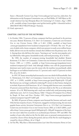 Notes to Pages 17 –21         253


    States v. Microsoft: Current Case, http://www.usdoj.gov/atr/cases/ms_index.htm. For
    information on the European Commission case, see Paul Meller, EC Still Objects to Mi-
    crosoft: Antitrust Case Says Monopoly Abuses Are Continuing, S. F. C., Aug. 7, 2003,
    at B1, available at http://www.sfgate.com/cgi-bin/article.cgi?ﬁle /chronicle/archive/
    2003/08/07/BU27986.DTL&type business.
22. Grad, supra note 4.


CHAPTER 2. BATTLE OF THE NETWORKS

1. In October 1984, 73 percent of home computers had been purchased in the previous
   two years. R K, U.S. D’  C, C  I
   U   U S: 1984, at 9 tbl.1 (1988), available at http://www
   .census.gov/population/www/socdemo/computer/p23 –155.html. But over 50 per-
   cent of adults with a home computer, which were present in nearly seven million house-
   holds, did not even use the machine; instead, their children were the primary users. Id. at
   4. Among those who did brave the waters, “learning to use” was the most popular activ-
   ity, followed by video games, household records, and word processing. Id. at 16 tbl.5.
      By 1989, the number of computer-owning households had doubled. R
   K, U.S. D’  C, C  I U   U
   S: 1989, at 1 (1991), available at http://www.census.gov/population/www/
   socdemo/computer/p23-.html. And although children were still the proportionately
   dominant users (and in many cases the reason why the machine was purchased), adults
   had begun to use bulletin board services (5.7 percent) and e-mail (5.3 percent) on their
   PCs. Id. at 10, 16 tbl.5.
      In 1997, PC home ownership had increased to over one-third of all households. E
   C. N, U.S. D’  C, C U   U St:
   1997, at 1 (1999), available at http://www.census.gov/prod/99pubs/p20–522.pdf.
   But Internet use, no longer conﬁned to tinkering PC owners in their homes, had grown
   to include 20 percent of all Americans. Id. at 9. Among adult Internet users, meanwhile,
   65 percent connected from their homes, and most relied on the Net as an information
   resource. Id. at 10. Web browsing and e-mail now trailed only word processing among
   adult home users. See U.S. Census Bureau, Table 7: Purpose of Computer Use at Home
   by People 18 Years and Over: October 1997, http://www.census.gov/population/
   socdemo/computer/report97/tab07.pdf.
      By 2003, 89 percent of home computer users browsed the Internet and used e-mail.
   Only the bare majority of users, 55.8 percent, engaged in word processing, the next most
   popular home activity. J C D  ., U.S. D’  C,
   C  I U   U S: 2003, at 12 tbl.F (2005), avail-
   able at http://www.census.gov/prod/2005pubs/p23 –208.pdf. Integration of the Inter-
   net into users’ daily lives occurred at an accelerated pace between 1997 and 2003. The
   number of users who relied on the Net for daily news or personal communications in-
   creased by a factor of four during that period, and use of the Net for retail shopping in-
   creased by a factor of ﬁfteen. Id. at 13 ﬁg.8.
2. See Tim Wu, Why Have a Telecommunications Law? Anti-Discrimination Norms in Com-
 