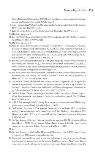 Notes to Pages 23 –26         255


    General Electric’s GEnie sank to 20,000 lonely members . . . Apple snipped the connec-
    tion on its eWorld service. Could AOL be next?”).
 8. Amy Harmon, Loyal Subscribers of Compuserve Are Fearing a Culture Clash in Its Takeover,
    N.Y. T, Feb. 16, 1998, at D8.
 9. Peter H. Lewis, A Boom for On-line Services, N.Y. T, July 12, 1994, at D1.
10. Harmon, supra note 8.
11. See, e.g., Wikipedia, Islands of Kesmai, http://en.wikipedia.org/wiki/Islands_of_Kesmai
    (as of May 25, 2007 at 08:00 GMT).
12. Harmon, supra note 8.
13. Peter H. Lewis, Adventures in Cyberspace, N.Y. T, Dec. 11, 1994, at A5. One varia-
    tion was MCI Mail, which oﬀered only e-mail (and, for a time, e-mail to postal mail) ser-
    vices and charged per e-mail sent. The service failed to, or at least chose not to, develop
    any services beyond its eponymous title. See L. R. Shannon, MCI Mail Changes the Na-
    ture of Letters, N.Y. T, Nov. 9, 1993, at C13.
14. For instance, CompuServe featured the PROgramming area, which allowed subscribers
    to write and post software. See, e.g., Ron Kovacs, Editors Desk, S M., Feb. 7,
    1989, available at http://www.atarimax.com/freenet/freenet_material/5.8-BitComputers
    SupportArea/11.Z-Magazine/showarticle.php?146.
15. For more on the ways in which the law treated services that chose diﬀerent levels of in-
    tervention into user content, see Jonathan Zittrain, The Rise and Fall of Sysopdom, 10
    H. J.L.  T. 495 (S 1997).
16. See Andrew Currah, Hollywood, the Internet and the Geographies of Disruptive In-
    novation (unpublished manuscript, on ﬁle with author); see also Mary J. Benner &
    Michael L. Tushman, Exploitation, Exploration, and Process Management: The Productiv-
    ity Dilemma Revisited, 28 A. M. R. 238, 239 (2003).
17. See Ross Rubin, Players Scramble for Consumer Market, I H, Sept. 1,
    1996; Steve Kovsky & Paula Rooney, Online Service Providers Upgrade UIs, PC W,
    June 24, 1996, at 14.
18. A Little Microcomputer BBS History, http://www.portcommodore.com/bbshist.php?
    path main-cbmidx-bbsidx (last visited June 1, 2007).
19. See H R, T V C, at xxiii–xxiv (1993), available
    at http://www.rheingold.com/vc/book/intro.html; Jack Rickard, Home-Grown BB$,
    W, Sept.–Oct. 1993, at 42, available at http://www.wired.com/wired/archive/
    1.04/bbs.html.
20. See Tom Jennings, Fido and FidoNet, http://www.wps.com/FidoNet/index.html (last
    visited June 1, 2007); Living Internet, Bulletin Board Systems & FidoNet, http://www
    .livinginternet.com/u/ui_ﬁdonet.htm (last visited June 1, 2007).
21. Id.
22. See Tom Jennings et al., FidoNet History and Operation (Feb. 8, 1985), http://www
    .rxn.com/~net282/ﬁdonet.jennings.history.1.txt.
23. Some projects are exploring mesh networking technology as a way of networking devices
    together, and connecting them to the Internet backbone. See, e.g., Nan Chen, Wireless
    Mesh Networking for Developing Countries, C N D, July 13,
 