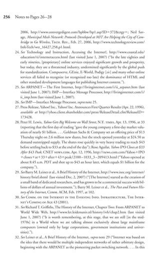 256   Notes to Pages 26–28


          2006, http://www.convergedigest.com/bpbbw/bp1.asp?ID 372&ctgy ; Neil Sav-
          age, Municipal Mesh Network: Protocols Developed at MIT Are Helping the City of Cam-
          bridge to Go Wireless, T. R., Feb. 27, 2006, http://www.technologyreview.com/
          InfoTech/wtr_16427,258,p1.html.
      24. See Technology and Instruction, Accessing the Internet!, http://www.coastal.edu/
          education/ti/internetaccess.html (last visited June 1, 2007) (“In the late eighties and
          early nineties, [proprietary] online services enjoyed signiﬁcant growth and prosperity,
          but today, they are a threatened industry, undermined signiﬁcantly by the global push
          for standardization. Compuserve, GEnie, E-World, Podigy [sic] and many other online
          services all failed to recognize (or recognized too late) the dominance of HTML and
          other standard development languages for publishing Internet content.”).
      25. See ARPANET—The First Internet, http://livinginternet.com/i/ii_arpanet.htm (last
          visited June 1, 2007); IMP—Interface Message Processor, http://livinginternet.com/i/
          ii_imp.htm (last visited June 1, 2007).
      26. See IMP—Interface Message Processor, supra note 25.
      27. Press Release, Yahoo! Inc., Yahoo! Inc. Announces First Quarter Results (Apr. 22, 1996),
          available at http://yhoo.client.shareholder.com/press/ReleaseDetail.cfm?ReleaseID
          173428.
      28. Peter H. Lewis, Yahoo Gets Big Welcome on Wall Street, N.Y. , Apr. 13, 1996, at 33
          (reporting that the ﬁrst day of trading “gave the young company a ﬁrst-day market valu-
          ation of nearly $1 billion. . . . Goldman Sachs & Company set an oﬀering price of $13
          Thursday night on 2.6 million new shares, but the stock opened yesterday at $24.50 as
          demand outstripped supply. The shares rose quickly in very heavy trading to reach $43
          before settling back to $33 at the end of the day”); Rose Aguilar, Yahoo IPO Closes at $33
          After $43 Peak, CNET ., Apr. 12, 1996, http://news.com.com/Yahoo IPO
             closes at 33 after 43 peak/2100 –1033_3 –209413.html (“Yahoo opened at
          about 8:45 a.m. PDT and shot up to $43 an hour later, which equals $1 billion for the
          company.”).
      29. See Barry M. Leiner et al., A Brief History of the Internet, http://www.isoc.org/internet/
          history/brief.shtml (last visited Dec. 2, 2007) (“[The Internet] started as the creation of
          a small band of dedicated researchers, and has grown to be a commercial success with bil-
          lions of dollars of annual investment.”); Barry M. Leiner et al., The Past and Future His-
          tory of the Internet, C. ACM, Feb. 1997, at 102.
      30. See C.   I   E I. I, T I-
          ’ C  A 43 (2001).
      31. See Richard T. Griﬃths, The History of the Internet, Chapter Two: From ARPANET to
          World Wide Web, http://www.let.leidenuniv.nl/history/ivh/chap2.htm (last visited
          June 1, 2007) (“It is worth remembering, at this stage, that we are still [in the mid-
          1970s] in a World where we are talking almost exclusively about large mainframe
          computers (owned only by large corporations, government institutions and univer-
          sities).”).
      32. See Leiner et al., A Brief History of the Internet, supra note 29 (“Internet was based on
          the idea that there would be multiple independent networks of rather arbitrary design,
          beginning with the ARPANET as the pioneering packet switching network. . . . In this
 