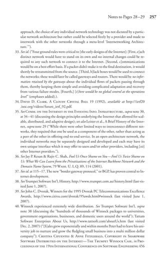 Notes to Pages 28 –29           257


    approach, the choice of any individual network technology was not dictated by a partic-
    ular network architecture but rather could be selected freely by a provider and made to
    interwork with the other networks through a meta-level ‘Internetworking Architec-
    ture.’”).
33. See id. (“Four ground rules were critical to [the early designs of the Internet]: [First, e]ach
    distinct network would have to stand on its own and no internal changes could be re-
    quired to any such network to connect it to the Internet. [Second, c]ommunications
    would be on a best eﬀort basis. If a packet didn’t make it to the ﬁnal destination, it would
    shortly be retransmitted from the source. [Third, b]lack boxes would be used to connect
    the networks; these would later be called gateways and routers. There would be no infor-
    mation retained by the gateways about the individual ﬂows of packets passing through
    them, thereby keeping them simple and avoiding complicated adaptation and recovery
    from various failure modes. [Fourth,] [t]here would be no global control at the operations
    level ” (emphases added).).
34. D D. C, A C C B 19 (1992), available at http://ietf20
    .isoc.org/videos/future_ietf_92.pdf.
35. See C.   I   E I. I, supra note 30,
    at 34 – 41 (discussing the design principles underlying the Internet that allowed for scal-
    able, distributed, and adaptive design); see also Leiner et al., A Brief History of the Inter-
    net, supra note 29 (“While there were other limited ways to interconnect diﬀerent net-
    works, they required that one be used as a component of the other, rather than acting as
    a peer of the other in oﬀering end-to-end service. In an open-architecture network, the
    individual networks may be separately designed and developed and each may have its
    own unique interface which it may oﬀer to users and/or other providers, including [sic]
    other Internet providers.”).
36. See Jay P. Kesan & Rajiv C. Shah, Fool Us Once Shame on You—Fool Us Twice Shame on
    Us: What We Can Learn from the Privatizations of the Internet Backbone Network and the
    Domain Name System, 79 W. U. L.Q. 89, 114 (2001).
37. See id. at 115 –17. The new “border gateway protocol,” or BGP, has proven central to In-
    ternet development.
38. See Trumpet Software Int’l, History, http://www.trumpet.com.au/history.html (last vis-
    ited June 1, 2007).
39. See John C. Dvorak, Winners for the 1995 Dvorak PC Telecommunications Excellence
    Awards, http://www.citivu.com/dvorak/95awds.html#winsock (last visited June 1,
    2007).
40. Winsock experienced extremely wide distribution. See Trumpet Software Int’l, supra
    note 38 (discussing the “hundreds of thousands of Winsock packages to universities,
    government organisations, businesses, and domestic users around the world”); Tattam
    Software Enterprises About Us, http://www.tattsoft.com/aboutUs.htm (last visited
    Dec. 2, 2007) (“[S]ales grew exponentially and within months Peter had to leave his uni-
    versity job to nurture and grow the ﬂedgling small business into a multi million dollar
    company”); C C & A F, C  S
    S D   I—T T W C, in P-
       19 I C  S E 456
 