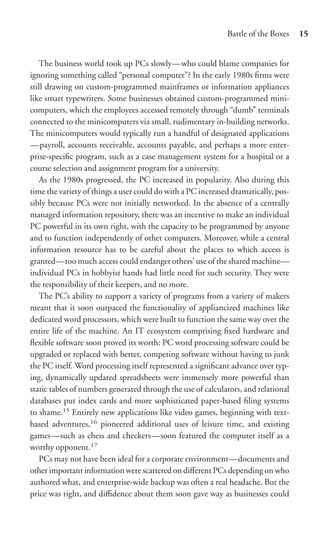 Battle of the Boxes    15


   The business world took up PCs slowly—who could blame companies for
ignoring something called “personal computer”? In the early 1980s ﬁrms were
still drawing on custom-programmed mainframes or information appliances
like smart typewriters. Some businesses obtained custom-programmed mini-
computers, which the employees accessed remotely through “dumb” terminals
connected to the minicomputers via small, rudimentary in-building networks.
The minicomputers would typically run a handful of designated applications
—payroll, accounts receivable, accounts payable, and perhaps a more enter-
prise-speciﬁc program, such as a case management system for a hospital or a
course selection and assignment program for a university.
   As the 1980s progressed, the PC increased in popularity. Also during this
time the variety of things a user could do with a PC increased dramatically, pos-
sibly because PCs were not initially networked. In the absence of a centrally
managed information repository, there was an incentive to make an individual
PC powerful in its own right, with the capacity to be programmed by anyone
and to function independently of other computers. Moreover, while a central
information resource has to be careful about the places to which access is
granted—too much access could endanger others’ use of the shared machine—
individual PCs in hobbyist hands had little need for such security. They were
the responsibility of their keepers, and no more.
   The PC’s ability to support a variety of programs from a variety of makers
meant that it soon outpaced the functionality of appliancized machines like
dedicated word processors, which were built to function the same way over the
entire life of the machine. An IT ecosystem comprising ﬁxed hardware and
ﬂexible software soon proved its worth: PC word processing software could be
upgraded or replaced with better, competing software without having to junk
the PC itself. Word processing itself represented a signiﬁcant advance over typ-
ing, dynamically updated spreadsheets were immensely more powerful than
static tables of numbers generated through the use of calculators, and relational
databases put index cards and more sophisticated paper-based ﬁling systems
to shame.15 Entirely new applications like video games, beginning with text-
based adventures,16 pioneered additional uses of leisure time, and existing
games—such as chess and checkers—soon featured the computer itself as a
worthy opponent.17
   PCs may not have been ideal for a corporate environment—documents and
other important information were scattered on diﬀerent PCs depending on who
authored what, and enterprise-wide backup was often a real headache. But the
price was right, and diﬃdence about them soon gave way as businesses could
 