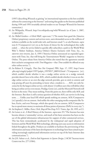 258   Notes to Pages 29–31


          (1997) (describing Winsock as gaining “an international reputation as the best available
          software for connecting to the Internet” and noting that guides to the Internet published
          during 1994 and 1995 invariably advised readers to use Trumpet Winsock for Internet
          connection.).
      41. See Wikipedia, Winsock, http://en.wikipedia.org/wiki/Winsock (as of June 1, 2007,
          11:00 GMT).
      42. See Walled Gardens—A Brick Wall?, supra note 7 (“No matter how good the [America
          Online] proprietary content and services were, users demanded access to the millions of
          websites available on the world wide web, and Internet email.”); see also Harmon, supra
          note 8 (“Compuserve’s [sic] era as the home of choice for the technological elite really
          ended . . . when the service failed to quickly oﬀer subscribers a path to the World Wide
          Web.”); Robert Seidman, America Online’s Elusive Exclusive with Time, Inc., ,
            , Jan. 6, 1995 (“America Online announced an expanded agree-
          ment with Time, Inc. that will bring the ‘Entertainment Weekly’ magazine to America
          Online. The press release from America Online also stated that the agreement extends
          their exclusive arrangement with Time Magazine—that Time couldn’t be oﬀered on any
          other online service.”).
      43. See Robert X. Cringely, That Does Not Compute!, PBS, Sept. 17, 1997, http://www
          .pbs.org/cringely/pulpit/1997/pulpit_19970917_000543.html (“Compuserve [sic],
          which couldn’t decide whether it was a stodgy online service or a stodgy network
          provider doesn’t have to be either. AOL, which couldn’t decide whether it was an on-the-
          edge online service or an over-the-edge network provider, gets to stick to content and
          stop pissing oﬀ users by pretending to know what a modem is. . . . AOL not only be-
          comes by far the largest online service, with almost 12 million users they will deﬁne what
          being an online service even means. Prodigy, Genie [sic], and the Microsoft Network will
          be lost in the noise: They mean nothing. From this point on, there will be only AOL and
          the Internet. But there is still a serious question of whether AOL can survive in the long
          term. . . . Unlike your local ISP, which spends nothing on content, AOL/Compuserve
          [sic] spend[s] a lot on content. And unlike the other emerging media companies like Ya-
          hoo, Excite, and even Netscape, which also spend a lot on content, AOL/Compuserve
          has to spend more money to maintain all those points of presence (PoPs) in every city.”).
      44. See Stephen C. Miller, Point, Click, Shop till You Drop, N.Y. T, Apr. 20, 1995, at C2.
      45. See Leiner et al., A Brief History of the Internet, supra note 29 (“The Internet has now
          become almost a ‘commodity’ service, and much of the latest attention has been on the
          use of this global information infrastructure for support of other commercial services.
          This has been tremendously accelerated by the widespread and rapid adoption of
          browsers and the World Wide Web technology, allowing users easy access to information
          linked throughout the globe. Products are available to facilitate the provisioning of that
          information and many of the latest developments in technology have been aimed at pro-
          viding increasingly sophisticated information services on top of the basic Internet data
          communications.”).
      46. See J.H. Saltzer et al., End-to-End Arguments in System Design, 2 ACM T
          C S. 277 (1984).
 