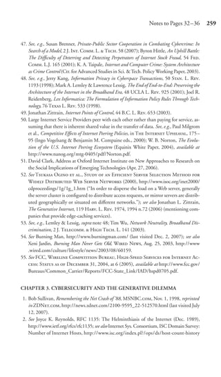 Notes to Pages 32 –36          259


47. See, e.g., Susan Brenner, Private-Public Sector Cooperation in Combating Cybercrime: In
    Search of a Model, 2 J. I. C. L.  T. 58 (2007); Byron Hittle, An Uphill Battle:
    The Difﬁculty of Deterring and Detecting Perpetrators of Internet Stock Fraud, 54 F.
    C. L.J. 165 (2001); K. A. Taipale, Internet and Computer Crime: System Architecture
    as Crime Control (Ctr. for Advanced Studies in Sci. & Tech. Policy Working Paper, 2003).
48. See, e.g., Jerry Kang, Information Privacy in Cyberspace Transactions, 50 S. L. R.
    1193 (1998); Mark A. Lemley & Lawrence Lessig, The End of End-to-End: Preserving the
    Architecture of the Internet in the Broadband Era, 48 UCLA L. R. 925 (2001); Joel R.
    Reidenberg, Lex Informatica: The Formulation of Information Policy Rules Through Tech-
    nology, 76 T L. R. 533 (1998).
49. Jonathan Zittrain, Internet Points of Control, 44 B.C. L. R. 653 (2003).
50. Large Internet Service Providers peer with each other rather than paying for service, as-
    suming that there is inherent shared value in the transfer of data. See, e.g., Paul Milgrom
    et al., Competitive Eﬀects of Internet Peering Policies, in T I U, 175–
    95 (Ingo Vogelsang & Benjamin M. Compaine eds., 2000); W. B. Norton, The Evolu-
    tion of the U.S. Internet Peering Ecosystem (Equinix White Paper, 2004), available at
    http://www.nanog.org/mtg-0405/pdf/Norton.pdf.
51. David Clark, Address at Oxford Internet Institute on New Approaches to Research on
    the Social Implications of Emerging Technologies (Apr. 27, 2006).
52. See T O  ., S   E S S M 
    W D W S N (2000), http://www.isoc.org/inet2000/
    cdproceedings/1g/1g_1.htm (“In order to disperse the load on a Web server, generally
    the server cluster is conﬁgured to distribute access requests, or mirror servers are distrib-
    uted geographically or situated on diﬀerent networks.”); see also Jonathan L. Zittrain,
    The Generative Internet, 119 H. L. R. 1974, 1994 n.72 (2006) (mentioning com-
    panies that provide edge-caching services).
53. See, e.g., Lemley & Lessig, supra note 48; Tim Wu, Network Neutrality, Broadband Dis-
    crimination, 2 J. T.  H T. L. 141 (2003).
54. See Burning Man, http://www.burningman.com/ (last visited Dec. 2, 2007); see also
    Xeni Jardin, Burning Man Never Gets Old, W N, Aug. 25, 2003, http://www
    .wired.com/culture/lifestyle/news/2003/08/60159.
55. See FCC, W C B, H-S S  I A-
    : S   D 31, 2004, at 6 (2005), available at http://www.fcc.gov/
    Bureaus/Common_Carrier/Reports/FCC-State_Link/IAD/hspd0705.pdf.


CHAPTER 3. CYBERSECURITY AND THE GENERATIVE DILEMMA

 1. Bob Sullivan, Remembering the Net Crash of ’88, MSNBC., Nov. 1, 1998, reprinted
    in ZDN., http://news.zdnet.com/2100-9595_22-512570.html (last visited July
    12, 2007).
 2. See Joyce K. Reynolds, RFC 1135: The Helminthiasis of the Internet (Dec. 1989),
    http://www.ietf.org/rfcs/rfc1135; see also Internet Sys. Consortium, ISC Domain Survey:
    Number of Internet Hosts, http://www.isc.org/index.pl?/ops/ds/host-count-history
 