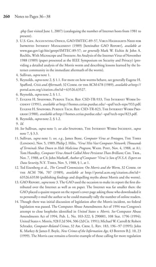 260   Notes to Pages 36–38


          .php (last visited June 1, 2007) (cataloguing the number of Internet hosts from 1981 to
          present).
       3. U.S. G. A O, GAO/IMTEC-89-57, V H N 
          I I M (1989) [hereinafter GAO R], available at
          www.gao.gov/cgi-bin/getrpt?IMTEC-89-57; see generally Mark W. Eichin & John A.
          Rochlis, With Microscope and Tweezers: An Analysis of the Internet Virus of November
          1988 (1989) (paper presented at the IEEE Symposium on Security and Privacy) (pro-
          viding a detailed analysis of the Morris worm and describing lessons learned by the In-
          ternet community in the immediate aftermath of the worm).
       4. Sullivan, supra note 1.
       5. Reynolds, supra note 2, § 1.1. For more on how worms behave, see generally Eugene H.
          Spaﬀord, Crisis and Aftermath, 32 C.   ACM 678 (1989), available at http://
          portal.acm.org/citation.cfm?id 63526.63527.
       6. Reynolds, supra note 2, § 1.1.
       7. E H. S, P T. R. CSD-TR-933, T I W I-
           (1991), available at http://homes.cerias.purdue.edu/∼spaf/tech-reps/933.pdf;
          E H. S, P T. R. CSD-TR-823, T I W P-
           (1988), available at http://homes.cerias.purdue.edu/~spaf/tech-reps/823.pdf.
       8. Reynolds, supra note 2, § 1.2.
       9. Id.
      10. See Sullivan, supra note 1; see also S, T I W I, supra
          note 7, § 3.3.
      11. Sullivan, supra note 1; see, e.g., James Bone, Computer Virus at Pentagon, T T
          (L), Nov. 5, 1989; Philip J. Hilts, ‘Virus’ Hits Vast Computer Network; Thousands
          of Terminals Shut Down to Halt Malicious Program, W. P, Nov. 4, 1988, at A1;
          Tom Hundley, Computer Virus Attack Called More Persistent Than Brilliant, C. T.,
          Nov. 7, 1988, at C4; John Markoﬀ, Author of Computer ‘Virus’ is Son of N.S.A. Expert on
          Data Security, N.Y. T, Nov. 5, 1988, § 1, at 1.
      12. Ted Eisenberg et al., The Cornell Commission: On Morris and the Worm, 32 C. 
           ACM 706, 707 (1989), available at http://portal.acm.org/citation.cfm?id
          63526.63530 (publishing ﬁndings and dispelling myths about Morris and the worm).
      13. GAO R, supra note 3. The GAO used the occasion to make its report the ﬁrst dis-
          tributed over the Internet as well as on paper. The Internet was far smaller then: the
          GAO placed a quaint request on the report’s cover page asking those who downloaded it
          to personally e-mail the author so he could manually tally the number of online readers.
      14. Though there was initial discussion of legislation after the Morris incident, no federal
          legislation was passed. The Computer Abuse Amendments Act of 1994 was Congress’s
          attempt to close loopholes identiﬁed in United States v. Morris. See Computer Abuse
          Amendments Act of 1994, Pub. L. No. 103-322, § 290001, 108 Stat. 1796 (1994);
          United States v. Morris, 928 F.2d 504, 506 (2d Cir. 1991); Michael W. Carroll & Robert
          Schrader, Computer-Related Crimes, 32 A. C. L. R. 183, 196–97 (1995); John
          K. Markey & James F. Boyle, New Crimes of the Information Age, 43 B B.J. 10, 23
          (1999). The Morris case remains a favorite example of those calling for more regulation
 