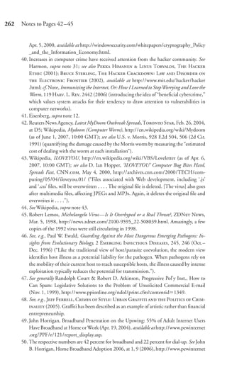 262   Notes to Pages 42–45


          Apr. 5, 2000, available at http://windowsecurity.com/whitepapers/cryptography_Policy
          _and_the_Information_Economy.html.
      40. Increases in computer crime have received attention from the hacker community. See
          Harmon, supra note 31; see also P H  L T, T H
          E (2001); B S, T H C: L  D 
           E F (2002), available at http://www.mit.edu/hacker/hacker
          .html; cf. Note, Immunizing the Internet, Or: How I Learned to Stop Worrying and Love the
          Worm, 119 H. L. R. 2442 (2006) (introducing the idea of “beneﬁcial cybercrime,”
          which values system attacks for their tendency to draw attention to vulnerabilities in
          computer networks).
      41. Eisenberg, supra note 12.
      42. Reuters News Agency, Latest MyDoom Outbreak Spreads, T S, Feb. 26, 2004,
          at D5; Wikipedia, Mydoom (Computer Worm), http://en.wikipedia.org/wiki/Mydoom
          (as of June 1, 2007, 10:00 GMT); see also U.S. v. Morris, 928 F.2d 504, 506 (2d Cir.
          1991) (quantifying the damage caused by the Morris worm by measuring the “estimated
          cost of dealing with the worm at each installation”).
      43. Wikipedia, ILOVEYOU, http://en.wikipedia.org/wiki/VBS/Loveletter (as of Apr. 6,
          2007, 10:00 GMT); see also D. Ian Hopper, ‘ILOVEYOU’ Computer Bug Bites Hard,
          Spreads Fast, CNN., May 4, 2000, http://archives.cnn.com/2000/TECH/com-
          puting/05/04/iloveyou.01/ (“Files associated with Web development, including ‘.js’
          and ‘.css’ ﬁles, will be overwritten . . . . The original ﬁle is deleted. [The virus] also goes
          after multimedia ﬁles, aﬀecting JPEGs and MP3s. Again, it deletes the original ﬁle and
          overwrites it . . . .”).
      44. See Wikipedia, supra note 43.
      45. Robert Lemos, Michelangelo Virus—Is It Overhyped or a Real Threat?, ZDN N,
          Mar. 5, 1998, http://news.zdnet.com/2100-9595_22-508039.html. Amazingly, a few
          copies of the 1992 virus were still circulating in 1998.
      46. See, e.g., Paul W. Ewald, Guarding Against the Most Dangerous Emerging Pathogens: In-
          sights from Evolutionary Biology, 2 E I D, 245, 246 (Oct.–
          Dec. 1996) (“Like the traditional view of host/parasite coevolution, the modern view
          identiﬁes host illness as a potential liability for the pathogen. When pathogens rely on
          the mobility of their current host to reach susceptible hosts, the illness caused by intense
          exploitation typically reduces the potential for transmission.”).
      47. See generally Randolph Court & Robert D. Atkinson, Progressive Pol’y Inst., How to
          Can Spam: Legislative Solutions to the Problem of Unsolicited Commercial E-mail
          (Nov. 1, 1999), http://www.ppionline.org/ndol/print.cfm?contentid 1349.
      48. See, e.g., J F, C  S: U G   P  C-
           (2005). Graﬃti has been described as an example of artistic rather than ﬁnancial
          entrepreneurship.
      49. John Horrigan, Broadband Penetration on the Upswing: 55% of Adult Internet Users
          Have Broadband at Home or Work (Apr. 19, 2004), available at http://www.pewinternet
          .org/PPF/r/121/report_display.asp.
      50. The respective numbers are 42 percent for broadband and 22 percent for dial-up. See John
          B. Horrigan, Home Broadband Adoption 2006, at 1, 9 (2006), http://www.pewinternet
 