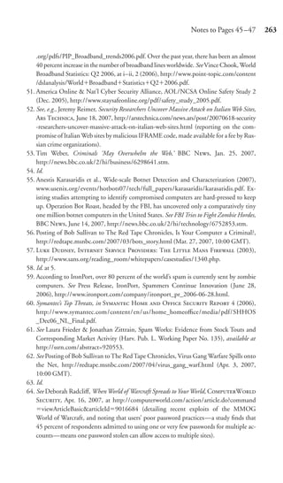 Notes to Pages 45 –47         263


    .org/pdfs/PIP_Broadband_trends2006.pdf. Over the past year, there has been an almost
    40 percent increase in the number of broadband lines worldwide. See Vince Chook, World
    Broadband Statistics: Q2 2006, at i–ii, 2 (2006), http://www.point-topic.com/content
    /dslanalysis/World Broadband Statistics Q2 2006.pdf.
51. America Online & Nat’l Cyber Security Alliance, AOL/NCSA Online Safety Study 2
    (Dec. 2005), http://www.staysafeonline.org/pdf/safety_study_2005.pdf.
52. See, e.g., Jeremy Reimer, Security Researchers Uncover Massive Attack on Italian Web Sites,
    A T, June 18, 2007, http://arstechnica.com/news.ars/post/20070618-security
    -researchers-uncover-massive-attack-on-italian-web-sites.html (reporting on the com-
    promise of Italian Web sites by malicious IFRAME code, made available for a fee by Rus-
    sian crime organizations).
53. Tim Weber, Criminals ‘May Overwhelm the Web,’ BBC N, Jan. 25, 2007,
    http://news.bbc.co.uk/2/hi/business/6298641.stm.
54. Id.
55. Anestis Karasaridis et al., Wide-scale Botnet Detection and Characterization (2007),
    www.usenix.org/events/hotbots07/tech/full_papers/karasaridis/karasaridis.pdf. Ex-
    isting studies attempting to identify compromised computers are hard-pressed to keep
    up. Operation Bot Roast, headed by the FBI, has uncovered only a comparatively tiny
    one million botnet computers in the United States. See FBI Tries to Fight Zombie Hordes,
    BBC N, June 14, 2007, http://news.bbc.co.uk/2/hi/technology/6752853.stm.
56. Posting of Bob Sullivan to The Red Tape Chronicles, Is Your Computer a Criminal?,
    http://redtape.msnbc.com/2007/03/bots_story.html (Mar. 27, 2007, 10:00 GMT).
57. L D, I S P: T L M F (2003),
    http://www.sans.org /reading_room/whitepapers/casestudies/1340.php.
58. Id. at 5.
59. According to IronPort, over 80 percent of the world’s spam is currently sent by zombie
    computers. See Press Release, IronPort, Spammers Continue Innovation (June 28,
    2006), http://www.ironport.com/company/ironport_pr_2006-06-28.html.
60. Symantec’s Top Threats, in S H  O S R 4 (2006),
    http://www.symantec.com/content/en/us/home_homeoﬃce/media/pdf/SHHOS
    _Dec06_NL_Final.pdf.
61. See Laura Frieder & Jonathan Zittrain, Spam Works: Evidence from Stock Touts and
    Corresponding Market Activity (Harv. Pub. L. Working Paper No. 135), available at
    http://ssrn.com/abstract=920553.
62. See Posting of Bob Sullivan to The Red Tape Chronicles, Virus Gang Warfare Spills onto
    the Net, http://redtape.msnbc.com/2007/04/virus_gang_warf.html (Apr. 3, 2007,
    10:00 GMT).
63. Id.
64. See Deborah Radcliﬀ, When World of Warcraft Spreads to Your World, CW
    S, Apr. 16, 2007, at http://computerworld.com/action/article.do?command
       viewArticleBasic&articleId 9016684 (detailing recent exploits of the MMOG
    World of Warcraft, and noting that users’ poor password practices—a study ﬁnds that
    45 percent of respondents admitted to using one or very few passwords for multiple ac-
    counts—means one password stolen can allow access to multiple sites).
 