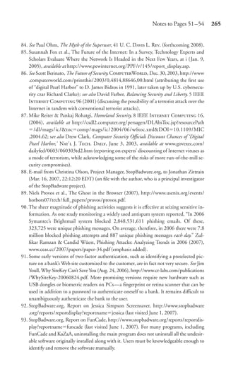 Notes to Pages 51 –54         265


84. See Paul Ohm, The Myth of the Superuser, 41 U. C. D L. R. (forthcoming 2008).
85. Susannah Fox et al., The Future of the Internet: In a Survey, Technology Experts and
    Scholars Evaluate Where the Network Is Headed in the Next Few Years, at i (Jan. 9,
    2005), available at http://www.pewinternet.org/PPF/r/145/report_display.asp.
86. See Scott Berinato, The Future of Security, CW, Dec. 30, 2003, http://www
    .computerworld.com/printthis/2003/0,4814,88646,00.html (attributing the ﬁrst use
    of “digital Pearl Harbor” to D. James Bidzos in 1991, later taken up by U.S. cybersecu-
    rity czar Richard Clarke); see also David Farber, Balancing Security and Liberty, 5 IEEE
    I C 96 (2001) (discussing the possibility of a terrorist attack over the
    Internet in tandem with conventional terrorist attacks).
87. Mike Reiter & Pankaj Rohatgi, Homeland Security, 8 IEEE I C 16,
    (2004), available at http://csdl2.computer.org/persagen/DLAbsToc.jsp?resourcePath
       /dl/mags/ic/&toc comp/mags/ic/2004/06/w6toc.xml&DOI 10.1109/MIC
    .2004.62; see also Drew Clark, Computer Security Oﬃcials Discount Chances of ‘Digital
    Pearl Harbor,’ N’ J. T. D, June 3, 2003, available at www.govexec.com/
    dailyfed/0603/060303td2.htm (reporting on experts’ discounting of Internet viruses as
    a mode of terrorism, while acknowledging some of the risks of more run-of-the-mill se-
    curity compromises).
88. E-mail from Christina Olson, Project Manager, StopBadware.org, to Jonathan Zittrain
    (Mar. 16, 2007, 22:12:20 EDT) (on ﬁle with the author, who is a principal investigator
    of the StopBadware project).
89. Niels Provos et al., The Ghost in the Browser (2007), http://www.usenix.org/events/
    hotbots07/tech/full_papers/provos/provos.pdf.
90. The sheer magnitude of phishing activities suggests it is eﬀective at seizing sensitive in-
    formation. As one study monitoring a widely used antispam system reported, “In 2006
    Symantec’s Brightmail system blocked 2,848,531,611 phishing emails. Of these,
    323,725 were unique phishing messages. On average, therefore, in 2006 there were 7.8
    million blocked phishing attempts and 887 unique phishing messages each day.” Zul-
    ﬁkar Ramzan & Candid Wüest, Phishing Attacks: Analyzing Trends in 2006 (2007),
    www.ceas.cc/2007/papers/paper-34.pdf (emphasis added).
91. Some early versions of two-factor authentication, such as identifying a preselected pic-
    ture on a bank’s Web site customized to the customer, are in fact not very secure. See Jim
    Youll, Why SiteKey Can’t Save You (Aug. 24, 2006), http://www.cr-labs.com/publications
    /WhySiteKey-20060824.pdf. More promising versions require new hardware such as
    USB dongles or biometric readers on PCs—a ﬁngerprint or retina scanner that can be
    used in addition to a password to authenticate oneself to a bank. It remains diﬃcult to
    unambiguously authenticate the bank to the user.
92. StopBadware.org, Report on Jessica Simpson Screensaver, http://www.stopbadware
    .org/reports/reportdisplay?reportname jessica (last visited June 1, 2007).
93. StopBadware.org, Report on FunCade, http://www.stopbadware.org/reports/reportdis-
    play?reportname funcade (last visited June 1, 2007). For many programs, including
    FunCade and KaZaA, uninstalling the main program does not uninstall all the undesir-
    able software originally installed along with it. Users must be knowledgeable enough to
    identify and remove the software manually.
 