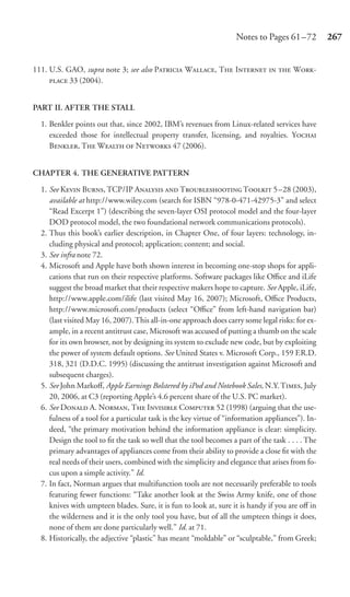 Notes to Pages 61 –72          267


111. U.S. GAO, supra note 3; see also P W, T I   W-
      33 (2004).


PART II. AFTER THE STALL

  1. Benkler points out that, since 2002, IBM’s revenues from Linux-related services have
     exceeded those for intellectual property transfer, licensing, and royalties. Y
     B, T W  N 47 (2006).


CHAPTER 4. THE GENERATIVE PATTERN

  1. See K B, TCP/IP A  T T 5–28 (2003),
     available at http://www.wiley.com (search for ISBN “978-0-471-42975-3” and select
     “Read Excerpt 1”) (describing the seven-layer OSI protocol model and the four-layer
     DOD protocol model, the two foundational network communications protocols).
  2. Thus this book’s earlier description, in Chapter One, of four layers: technology, in-
     cluding physical and protocol; application; content; and social.
  3. See infra note 72.
  4. Microsoft and Apple have both shown interest in becoming one-stop shops for appli-
     cations that run on their respective platforms. Software packages like Oﬃce and iLife
     suggest the broad market that their respective makers hope to capture. See Apple, iLife,
     http://www.apple.com/ilife (last visited May 16, 2007); Microsoft, Oﬃce Products,
     http://www.microsoft.com/products (select “Oﬃce” from left-hand navigation bar)
     (last visited May 16, 2007). This all-in-one approach does carry some legal risks: for ex-
     ample, in a recent antitrust case, Microsoft was accused of putting a thumb on the scale
     for its own browser, not by designing its system to exclude new code, but by exploiting
     the power of system default options. See United States v. Microsoft Corp., 159 F.R.D.
     318, 321 (D.D.C. 1995) (discussing the antitrust investigation against Microsoft and
     subsequent charges).
  5. See John Markoﬀ, Apple Earnings Bolstered by iPod and Notebook Sales, N.Y. T, July
     20, 2006, at C3 (reporting Apple’s 4.6 percent share of the U.S. PC market).
  6. See D A. N, T I C 52 (1998) (arguing that the use-
     fulness of a tool for a particular task is the key virtue of “information appliances”). In-
     deed, “the primary motivation behind the information appliance is clear: simplicity.
     Design the tool to ﬁt the task so well that the tool becomes a part of the task . . . . The
     primary advantages of appliances come from their ability to provide a close ﬁt with the
     real needs of their users, combined with the simplicity and elegance that arises from fo-
     cus upon a simple activity.” Id.
  7. In fact, Norman argues that multifunction tools are not necessarily preferable to tools
     featuring fewer functions: “Take another look at the Swiss Army knife, one of those
     knives with umpteen blades. Sure, it is fun to look at, sure it is handy if you are oﬀ in
     the wilderness and it is the only tool you have, but of all the umpteen things it does,
     none of them are done particularly well.” Id. at 71.
  8. Historically, the adjective “plastic” has meant “moldable” or “sculptable,” from Greek;
 