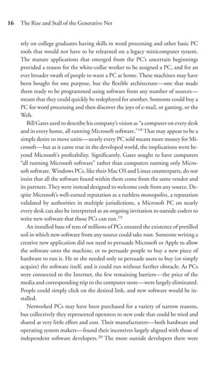 16   The Rise and Stall of the Generative Net


     rely on college graduates having skills in word processing and other basic PC
     tools that would not have to be relearned on a legacy minicomputer system.
     The mature applications that emerged from the PC’s uncertain beginnings
     provided a reason for the white-collar worker to be assigned a PC, and for an
     ever broader swath of people to want a PC at home. These machines may have
     been bought for one purpose, but the ﬂexible architecture—one that made
     them ready to be programmed using software from any number of sources—
     meant that they could quickly be redeployed for another. Someone could buy a
     PC for word processing and then discover the joys of e-mail, or gaming, or the
     Web.
         Bill Gates used to describe his company’s vision as “a computer on every desk
     and in every home, all running Microsoft software.”18 That may appear to be a
     simple desire to move units—nearly every PC sold meant more money for Mi-
     crosoft—but as it came true in the developed world, the implications went be-
     yond Microsoft’s proﬁtability. Signiﬁcantly, Gates sought to have computers
     “all running Microsoft software” rather than computers running only Micro-
     soft software. Windows PCs, like their Mac OS and Linux counterparts, do not
     insist that all the software found within them come from the same vendor and
     its partners. They were instead designed to welcome code from any source. De-
     spite Microsoft’s well-earned reputation as a ruthless monopolist, a reputation
     validated by authorities in multiple jurisdictions, a Microsoft PC on nearly
     every desk can also be interpreted as an ongoing invitation to outside coders to
     write new software that those PCs can run.19
         An installed base of tens of millions of PCs ensured the existence of pretilled
     soil in which new software from any source could take root. Someone writing a
     creative new application did not need to persuade Microsoft or Apple to allow
     the software onto the machine, or to persuade people to buy a new piece of
     hardware to run it. He or she needed only to persuade users to buy (or simply
     acquire) the software itself, and it could run without further obstacle. As PCs
     were connected to the Internet, the few remaining barriers—the price of the
     media and corresponding trip to the computer store—were largely eliminated.
     People could simply click on the desired link, and new software would be in-
     stalled.
         Networked PCs may have been purchased for a variety of narrow reasons,
     but collectively they represented openness to new code that could be tried and
     shared at very little eﬀort and cost. Their manufacturers—both hardware and
     operating system makers—found their incentives largely aligned with those of
     independent software developers.20 The more outside developers there were
 