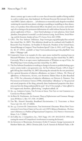 268   Notes to Pages 77–82


           about a century ago it came to refer to a new class of materials capable of being molded
           in a soft or molten state, then hardened. See O E D (2d ed. re-
           vised 2005) (“plastic: adjective . . . [of substances or materials] easily shaped or moulded:
           rendering the material more plastic; relating to moulding or modelling in three dimen-
           sions, or to produce three-dimensional eﬀects: the plastic arts; [in science and technol-
           ogy] of or relating to the permanent deformation of a solid without fracture by the tem-
           porary application of force . . . from French plastique or Latin plasticus, from Greek
           plastikos, from plassein ‘to mould’); see also Lawrence Lessig, Social Norms, Social Mean-
           ing, and the Economic Analysis of Law, 27 J. L S. 661 (1998).
       9. GNU, The Free Software Deﬁnition, http://www.gnu.org/philosophy/free-sw.html
          (last visited May 16, 2007). This deﬁnition should not be confused with Franklin D.
          Roosevelt’s Four Freedoms. See Franklin D. Roosevelt, President of the United States,
          Annual Message to Congress (“Four Freedoms Speech”) ( Jan. 6, 1941), in 87 Cong. Rec.
          44, 46 – 47 (1941), available at http://www.ourdocuments.gov/doc.php?ﬂash true
          &doc 70&page pdf.
      10. Cooperative Linux is an example of a free, open source method for running Linux on
          Microsoft Windows. See coLinux, http://www.colinux.org (last visited May 16, 2007).
          Conversely, Wine is an open source implementation of Windows on top of Unix. See
          WineHQ, http://www.winehq.com (last visited May 16, 2007).
      11. The Free Software Foundation is working to change its licenses to prohibit bolting a gen-
          erative system inside a non-generative one. See Free Software Found., GPLv3, http://
          gplv3.fsf.org (last visited May 16, 2007) (discussing the rationale for the new provisions).
      12. For a general discussion of objective aﬀordances, see James J. Gibson, The Theory of
          Aﬀordances, in P, A,  K (Robert Shaw & John Bransford
          eds., 1978). For a discussion of subjective aﬀordances, see D A. N, T
          P  E T (1998), which deﬁnes “aﬀordance” as “the perceived
          and actual properties of the thing, primarily those fundamental properties that deter-
          mine just how the thing could possibly be used.” Id. at 9. For example, a “chair aﬀords (‘is
          for’) support and, therefore, aﬀords sitting.” (emphasis added). Id.
      13. See, e.g., L L, T F  I: T F   C  
          C W (2002).
      14. See Brett M. Frischmann, An Economic Theory of Infrastructure and Commons Manage-
          ment, 89 M. L. R. 917, 918 –19 (2005).
      15. Tim Wu, Network Neutrality, Broadband Discrimination, 2 J. T.  H
          T. L 141, 145 – 47 (2003).
      16. See, e.g., C M. C, T I’ D: W N T-
           C G F  F xiii–xvii (1997); Rebecca Henderson, The Inno-
          vator’s Dilemma as a Problem of Organizational Competence, 23 J. P I
          M. 5, 6 –7 (2006).
      17. See Cubby, Inc. v. CompuServe, Inc., 766 F. Supp. 135, 139 –40 (S.D.N.Y. 1991) (dis-
          cussing the nature of CompuServe’s involvement in running the forums).
      18. See A  B E (Colin F. Camerer, George Loewenstein &
          Matthew Rabin eds., 2003); Christine Jolls, Cass R. Sunstein & Richard Thaler, A Be-
 
