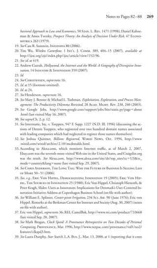 Notes to Pages 82 –88         269


    havioral Approach to Law and Economics, 50 S. L. R. 1471 (1998); Daniel Kahne-
    man & Amos Tversky, Prospect Theory: An Analysis of Decision Under Risk, 47 E-
     263 (1979).
19. See Cass R. Sunstein, I 80 (2006).
20. Tim Wu, Wireless Carterfone, 1 I’. J. C. 389, 404–15 (2007), available at
    http://ijoc.org/ojs/index.php/ijoc/article/view/152/96.
21. See id. at 419.
22. Andrew Currah, Hollywood, the Internet and the World: A Geography of Disruptive Inno-
    vation, 14 I & I 359 (2007).
23. Id.
24. See C, supra note 16.
25. Id. at 15 (footnote omitted).
26. Id. at 24.
27. See Henderson, supra note 16.
28. See Mary J. Benner & Michael L. Tushman, Exploitation, Exploration, and Process Man-
    agement: The Productivity Dilemma Revisited, 28 A. M. Re. 238, 240 (2003).
29. See Google Jobs, http://www.google.com/support/jobs/bin/static.py?page about
    .html (last visited May 16, 2007).
30. See supra Ch. 2, p. 12.
31. See Intermatic, Inc. v. Toeppen, 947 F. Supp. 1227 (N.D. Ill. 1996) (discussing the ac-
    tions of Dennis Toeppen, who registered over two hundred domain names associated
    with leading companies which had neglected to register those names themselves).
32. See Joshua Quittner, Billions Registered, W N, Oct. 1994, http://www
    .wired.com/wired/archive/2.10/mcdonalds.html.
33. According to Alexa.com, which monitors Internet traﬃc, as of March 2, 2007,
    Ebay.com was the seventh-most-visited Web site in the United States, and Craigslist.org
    was the tenth. See Alexa.com, http://www.alexa.com/site/ds/top_sites?cc US&ts_
    mode country&lang none (last visited Sep. 29, 2007).
34. See C A, T L T: W  F  Bu I S L
     M 50 – 51 (2006).
35. See, e.g., E V H, D I 19 (2005); E V H-
    , T S  I 25 (1988); Eric Von Hippel, Christoph Hienerth, &
    Peter Kragh, Slides: Users as Innovators: Implications for Denmark’s User-Centered In-
    novation Initiative Address at Copenhagen Business School (on ﬁle with author).
36. See William E. Splinter, Center-pivot Irrigation, 234 S. A. 90 (June 1976); Eric von
    Hippel, Remarks at the Berkman Center for Internet and Society (Aug. 30, 2007) (notes
    on ﬁle with author).
37. Eric von Hippel, supra note 36; REI, CamelBak, http://www.rei.com/product/733668
    (last visited Sep. 28, 2007).
38. See Mark Brogan, Clock Speed: A Provenance Retrospective on Two Decades of Personal
    Computing, P, Mar. 1996, http://www.netpac.com/provenance/vol1/no2/
    features/clkspd3.htm.
39. See Laura Dunphy, Star Search, L.A. B. J., Mar. 13, 2000, at 1 (reporting that it costs
 