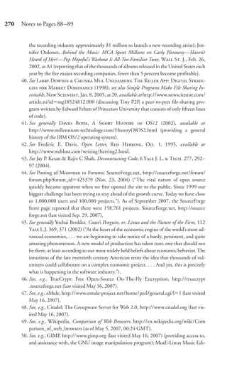 270   Notes to Pages 88–89


          the recording industry approximately $1 million to launch a new recording artist); Jen-
          nifer Ordonez, Behind the Music: MCA Spent Millions on Carly Hennessy—Haven’t
          Heard of Her?—Pop Hopeful’s Washout Is All-Too-Familiar Tune, W S. J., Feb. 26,
          2002, at A1 (reporting that of the thousands of albums released in the United States each
          year by the ﬁve major recording companies, fewer than 5 percent become proﬁtable).
      40. See L D  C M, U T K A: D S-
            M D (1998); see also Simple Programs Make File Sharing In-
          evitable, N S, Jan. 8, 2005, at 20, available at http://www.newscientist.com/
          article.ns?id mg18524812.900 (discussing Tiny P2P, a peer-to-peer ﬁle-sharing pro-
          gram written by Edward Felten of Princeton University that consists of only ﬁfteen lines
          of code).
      41. See generally D B, A S H  OS/2 (2002), available at
          http://www.millennium-technology.com/HistoryOfOS2.html (providing a general
          history of the IBM OS/2 operating system).
      42. See Frederic E. Davis, Open Letter, R H, Oct. 1, 1995, available at
          http://www.weblust.com/writing/herring2.html.
      43. See Jay P. Kesan & Rajiv C Shah, Deconstructing Code, 6 Y J. L.  T. 277, 292–
          97 (2004).
      44. See Posting of Moorman to Forums: SourceForge.net, http://sourceforge.net/forum/
          forum.php?forum_id 425379 (Nov. 23, 2004) (“The viral nature of open source
          quickly became apparent when we ﬁrst opened the site to the public. Since 1999 our
          biggest challenge has been trying to stay ahead of the growth curve. Today we have close
          to 1,000,000 users and 100,000 projects.”). As of September 2007, the SourceForge
          front page reported that there were 158,761 projects. SourceForge.net, http://source
          forge.net (last visited Sep. 29, 2007).
      45. See generally Yochai Benkler, Coase’s Penguin, or, Linux and the Nature of the Firm, 112
          Y L.J. 369, 371 (2002) (“At the heart of the economic engine of the world’s most ad-
          vanced economies, . . . we are beginning to take notice of a hardy, persistent, and quite
          amazing phenomenon. A new model of production has taken root, one that should not
          be there, at least according to our most widely held beliefs about economic behavior. The
          intuitions of the late twentieth century American resist the idea that thousands of vol-
          unteers could collaborate on a complex economic project. . . . And yet, this is precisely
          what is happening in the software industry.”).
      46. See, e.g., TrueCrypt: Free Open-Source On-The-Fly Encryption, http://truecrypt
          .sourceforge.net (last visited May 16, 2007).
      47. See, e.g., eMule, http://www.emule-project.net/home/perl/general.cgi?l 1 (last visited
          May 16, 2007).
      48. See, e.g., Citadel: The Groupware Server for Web 2.0, http://www.citadel.org (last vis-
          ited May 16, 2007).
      49. See, e.g., Wikipedia, Comparison of Web Browsers, http://en.wikipedia.org/wiki/Com
          parison_of_web_browsers (as of May 5, 2007, 00:24 GMT).
      50. See, e.g., GIMP, http://www.gimp.org (last visited May 16, 2007) (providing access to,
          and assistance with, the GNU image manipulation program); MusE-Linux Music Edi-
 