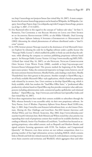 Notes to Page 89        271


    tor, http://sourceforge.net/projects/lmuse (last visited May 16, 2007). A more compre-
    hensive list of current SourceForge projects can be found on Wikipedia. See Wikipedia, Cat-
    egory: SourceForge Projects, http://en.wikipedia.org/wiki/Category:SourceForge_projects
    (as of Apr. 5, 2007, 17:51 GMT).
51. Eric Raymond refers in this regard to the concept of “indirect sale value.” See E S.
    R, T C   B: M  L  O S
      A R (1999); see also Mikko Välimäki, Dual Licensing
    in Open Source Software Industry, 8 S ’I  M 63
    (2003) (discussing the related phenomenon of software distributed under a “dual li-
    cense” system).
52. In 1998, browser pioneer Netscape reacted to the dominance of rival Microsoft’s Inter-
    net Explorer by releasing the code for its ﬂagship software under a public license (the
    “Netscape Public License”), which enabled the public to freely use and develop the soft-
    ware, while allowing the company to continue publishing proprietary software based
    upon it. See Netscape Public License: Version 1.0, http://www.mozilla.org/MPL/NPL-
    1.0.html (last visited May 16, 2007); see also N, N C
    O S C W P (2000), available at http://wp.netscape.com/
    browsers/future/whitepaper.html. This process marked the beginning of the Mozilla
    open source project. Today, the commercial imperative no longer exists; however, one of
    the most common Internet browsers, Mozilla Firefox, and a leading e-mail client, Mozilla
    Thunderbird, have their genesis in this process. Another example is OpenOﬃce.org, a
    set of freely available Microsoft Oﬃce–style applications, which is based on proprietary
    code released by its owners, Sun. Users continue to develop OpenOﬃce.org, which is
    freely available, while Sun markets the “StarOﬃce Oﬃce Suite,” a “professional oﬃce
    productivity solution based on OpenOﬃce.org that provides enterprise value-add com-
    ponents including administration tools, commercial quality spellchecker and relational
    database.” OpenOﬃce.org, http://www.sun.com/software/star/openoﬃce/index.xml
    (last visited May 16, 2007).
53. Even these organizations have made their content available to subscribers through the
    Web, whereas formerly it was accessible solely via their own proprietary software. See
    Terry Psarras, Lexis & Westlaw: Proprietary Software Versus Browser Based, LLRX.,
    Sept. 3, 2001, http://www.llrx.com/features/webvsoftware.htm; see also Linnea Chris-
    tiani, Meeting the New Challenges and LexisNexis: Post-SIIA Summit Interviews with
    Michael Wilens and Lisa Mitnick, S, May 2002, http://www.infotoday.com/
    searcher/may02/christiani.htm. Both Mitnick and Wilens noted that a key priority was
    expanding their stock of proprietary content that would not be available elsewhere. Ac-
    cording to Mitnick, Senior Vice President of LexisNexis, “LexisNexis has focused on ac-
    quiring proprietary, value-added content, such as Shepard’s and Matthew Bender, and
    signed exclusive licensing agreements with CCH, Tax Analysts, and Congressional
    Quarterly.” Id. However, even these services are not without competition; there is a
    growing number of free legal information services including BAILII, which contains
    links to British and Irish law-related material; AsianLII, with databases covering twenty-
    seven Asian countries and territories; and WorldLII, which aggregates these and other
 