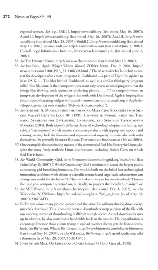 272   Notes to Pages 89–90


          regional services. See, e.g., BAILII, http://www.bailii.org (last visited May 16, 2007);
          AsianLII, http://www.asianlii.org (last visited May 16, 2007); AustLII, http://www
          .austlii.org (last visited Mar. 28, 2007); WorldLII, http://www.worldlii.org (last visited
          May 16, 2007); see also FindLaw, http://www.ﬁndlaw.com (last visited June 2, 2007);
          Cornell Legal Information Institute, http://www.law.cornell.edu (last visited June 2,
          2007).
      54. See The Hamster Dance, http://www.webhamster.com (last visited May 16, 2007).
      55. See Ina Fried, Apple: Widget Writers Wanted, ZDN N, Dec. 9, 2004, http://
          news.zdnet.com/2100-3513_22-5486309.html (“The Mac maker has launched a con-
          test for developers who create programs in Dashboard—a part of Tiger, the update to
          Mac OS X. . . . The idea behind Dashboard, as well as a similar third-party program
          called Konfabulator, is that computer users want easy access to small programs that do
          things like showing stock quotes or displaying photos. . . . [T]he company wants to
          jump-start development of the widgets that work with Dashboard. Apple is hoping that
          the prospect of creating widgets will appeal to more than just the usual crop of Apple de-
          velopers, given that only standard Web site skills are needed.”).
      56. See G A. M, I  T: M S  S-
           V’ C E 101 (1995); G A. M, I  T-
          : S  D, L,  S H
          M (2004). Both identify diﬀerent classes of technology adopters, including, no-
          tably, a “late majority” which require a complete product, with appropriate support and
          training, as they lack the ﬁnancial and organizational capacity to undertake such tasks
          themselves. See generally E R, D  I (5th ed. 2003).
      57. One example is the continuing success of the commercial Red Hat Enterprise Linux, de-
          spite the many freely available Linux distributions, including Fedora Core, on which
          Red Hat is based.
      58. See World Community Grid, http://www.worldcommunitygrid.org/index.html (last
          visited May 16, 2007) (“World Community Grid’s mission is to create the largest public
          computing grid beneﬁting humanity. Our work is built on the belief that technological
          innovation combined with visionary scientiﬁc research and large-scale volunteerism can
          change our world for the better.”). The site makes it easy to become involved: “Donate
          the time your computer is turned on, but is idle, to projects that beneﬁt humanity!” Id.
      59. See SETI@home, http://setiathome.berkeley.edu (last visited Dec. 1, 2007); see also
          Wikipedia, SETI@home, http://en.wikipedia.org/wiki/Seti_at_home (as of May 12,
          2007, 02:06 GMT).
      60. BitTorrent allows many people to download the same ﬁle without slowing down every-
          one else’s download. This is possible because downloaders swap portions of the ﬁle with
          one another, instead of downloading it all from a single server. As each downloader uses
          up bandwidth, he also contributes bandwidth back to the swarm. This contribution is
          encouraged because those clients trying to upload to other clients gets the fastest down-
          loads. See BitTorrent, What is Bit Torrent?, http://www.bittorrent.com/what-is-bittorrent
          (last visited May 16, 2007); see also Wikipedia, BitTorrent, http://en.wikipedia.org/wiki
          /Bittorrent (as of Mar. 28, 2007, 16:30 GMT).
      61. J S M, O L  O E 75 ( John Gray ed., 1998).
 