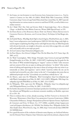 274   Notes to Pages 95–96


      77. See C.   I   E I. I  ., T I-
          ’ C  A 408 –10 (2001); World Wide Web Consortium, HTML
          Converters, http://www.w3.org/Tools/Filters.html (last visited May 16, 2007) (provid-
          ing information on various means to convert to and from HTML, as well as links to sec-
          ondary sources).
      78. See I Made This!; New Tools and Services Make It Surprisingly Easy—Not to Mention
          Cheap—to Build Your Own Website, F, Winter 2000 (Special Issue), at 229.
      79. See D K  D B, B: H  N M R I
          C P, B,  C (Arne J. De Keijzer & Paul Berger eds.,
          2005).
      80. See Fredrik Wacka, Why Blogs Rank High in Search Engines, WPN, Jan. 4, 2005,
          http://www.webpronews.com/insiderreports/2005/01/04/why-blogs-rank-high-in-
          search-engines (explaining that blog entries rank high because they are ﬁlled frequently
          with relevant keywords, cut straight to the point, use entry titles as page titles, are coded
          well, and usually stick to one topic per post).
      81. See Lost Camera, http://lostcamera.blogspot.com.
      82. See Peter Meyers, Fact-Driven? Collegial? Then This Site Wants You, N.Y. T, Sept. 20,
          2001, at G2.
      83. See Ward Cunningham, Wiki Design Principles http://www.c2.com/cgi/wiki?Wiki
          DesignPrinciples (as of Mar. 26, 2007, 12:00 GMT) (explaining that his goals for the
          ﬁrst release of Wiki included designing an “organic” system in which “[t]he structure
          and text content of the site are open to editing and evolution,” in which “[t]he mecha-
          nisms of editing and organizing are the same as those of writing so that any writer is au-
          tomatically an editor and organizer,” and in which “[a]ctivity within the site can be
          watched and reviewed by any other visitor to the site”). Cunningham also notes that an
          additional principle was that “[e]verybody can contribute; nobody has to.” Id.
      84. See Meyers, supra note 82; Wikipedia, Ward Cunningham, http://en.wikipedia.org/
          wiki/Ward_Cunningham (as of May 10, 2007, 13:31 GMT); Wikipedia, Wiki, http://en.
          wikipedia.org/wiki/WikiWiki (as of May 16, 2007, 23:11 GMT).
      85. See Wikipedia, Wiki, supra note 84; Wikipedia, Wikipedia, http://en.wikipedia.org/
          wiki/Wikipedia#History (as of May 16, 2007, 15:44 GMT).
      86. For further discussion of commons-based peer production (including an examination of
          free software and Wikipedia) as an alternate economic modality, see Benkler, supra note
          65, at 334 – 36.
      87. There is evidence this is, in fact, already occurring. See D T  A D.
          W, W: H M C C E (2006);
          Chrysanthos Dellarocas, Strategic Manipulation of Internet Opinion Forums: Implications
          for Consumers and Firms, 52 M. S. 1577 (2006), available at http://papers.ssrn
          .com/sol3/papers.cfm?abstract_id 585404; Von Mathias Peer, Wikipedia-Artikel, Die
          Man Kaufen Kann, WO, Aug. 24, 2006, http://www.welt.de/data/2006/08/
          24/1009086.html.
      88. For a good discussion of the evolution of domain name disputes, see Archived Informa-
          tion for Domain Name Disputes, http://domains.org/archived_domain_disputes.html
 
