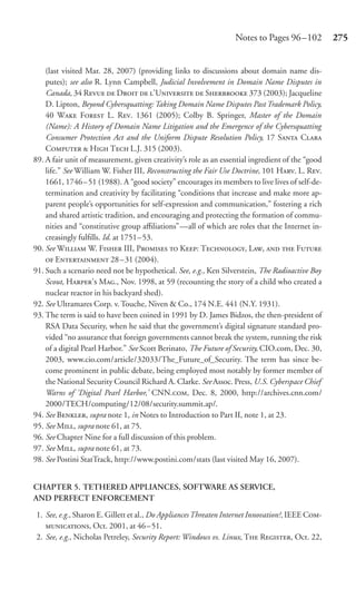 Notes to Pages 96 –102          275


    (last visited Mar. 28, 2007) (providing links to discussions about domain name dis-
    putes); see also R. Lynn Campbell, Judicial Involvement in Domain Name Disputes in
    Canada, 34 R  D  ’U  S 373 (2003); Jacqueline
    D. Lipton, Beyond Cybersquatting: Taking Domain Name Disputes Past Trademark Policy,
    40 W F L. R. 1361 (2005); Colby B. Springer, Master of the Domain
    (Name): A History of Domain Name Litigation and the Emergence of the Cybersquatting
    Consumer Protection Act and the Uniform Dispute Resolution Policy, 17 S C
    C  H T L.J. 315 (2003).
89. A fair unit of measurement, given creativity’s role as an essential ingredient of the “good
    life.” See William W. Fisher III, Reconstructing the Fair Use Doctrine, 101 H. L. R.
    1661, 1746 – 51 (1988). A “good society” encourages its members to live lives of self-de-
    termination and creativity by facilitating “conditions that increase and make more ap-
    parent people’s opportunities for self-expression and communication,” fostering a rich
    and shared artistic tradition, and encouraging and protecting the formation of commu-
    nities and “constitutive group aﬃliations”—all of which are roles that the Internet in-
    creasingly fulﬁlls. Id. at 1751– 53.
90. See W W. F III, P  K: T, L,   F
     E 28– 31 (2004).
91. Such a scenario need not be hypothetical. See, e.g., Ken Silverstein, The Radioactive Boy
    Scout, H’ M., Nov. 1998, at 59 (recounting the story of a child who created a
    nuclear reactor in his backyard shed).
92. See Ultramares Corp. v. Touche, Niven & Co., 174 N.E. 441 (N.Y. 1931).
93. The term is said to have been coined in 1991 by D. James Bidzos, the then-president of
    RSA Data Security, when he said that the government’s digital signature standard pro-
    vided “no assurance that foreign governments cannot break the system, running the risk
    of a digital Pearl Harbor.” See Scott Berinato, The Future of Security, CIO.com, Dec. 30,
    2003, www.cio.com/article/32033/The_Future_of_Security. The term has since be-
    come prominent in public debate, being employed most notably by former member of
    the National Security Council Richard A. Clarke. See Assoc. Press, U.S. Cyberspace Chief
    Warns of ‘Digital Pearl Harbor,’ CNN., Dec. 8, 2000, http://archives.cnn.com/
    2000/TECH/computing/12/08/security.summit.ap/.
94. See B, supra note 1, in Notes to Introduction to Part II, note 1, at 23.
95. See M, supra note 61, at 75.
96. See Chapter Nine for a full discussion of this problem.
97. See M, supra note 61, at 73.
98. See Postini StatTrack, http://www.postini.com/stats (last visited May 16, 2007).


CHAPTER 5. TETHERED APPLIANCES, SOFTWARE AS SERVICE,
AND PERFECT ENFORCEMENT

1. See, e.g., Sharon E. Gillett et al., Do Appliances Threaten Internet Innovation?, IEEE C-
   , Oct. 2001, at 46 – 51.
2. See, e.g., Nicholas Petreley, Security Report: Windows vs. Linux, T R, Oct. 22,
 