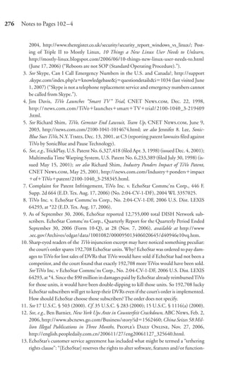 276   Notes to Pages 102–4


          2004, http://www.theregister.co.uk/security/security_report_windows_vs_linux/; Post-
          ing of Triple II to Mostly Linux, 10 Things a New Linux User Needs to Unlearn,
          http://mostly-linux.blogspot.com/2006/06/10-things-new-linux-user-needs-to.html
          (June 17, 2006) (“Reboots are not SOP (Standard Operating Procedure).”).
       3. See Skype, Can I Call Emergency Numbers in the U.S. and Canada?, http://support
          .skype.com/index.php?a knowledgebase&j questiondetails&i 1034 (last visited June
          1, 2007) (“Skype is not a telephone replacement service and emergency numbers cannot
          be called from Skype.”).
       4. Jim Davis, TiVo Launches “Smart TV ” Trial, CNET N., Dec. 22, 1998,
          http://news.com.com/TiVo launches smart TV trial/2100-1040_3-219409
          .html.
       5. See Richard Shim, TiVo, Gemstar End Lawsuit, Team Up, CNET N., June 9,
          2003, http://news.com.com/2100-1041-1014674.html; see also Jennifer 8. Lee, Sonic-
          Blue Sues TiVo, N.Y. T, Dec. 13, 2001, at C3 (reporting patent lawsuits ﬁled against
          TiVo by SonicBlue and Pause Technology).
       6. See, e.g., TrickPlay, U.S. Patent No. 6,327,418 (ﬁled Apr. 3, 1998) (issued Dec. 4, 2001);
          Multimedia Time Warping System, U.S. Patent No. 6,233,389 (ﬁled July 30, 1998) (is-
          sued May 15, 2001); see also Richard Shim, Industry Ponders Impact of TiVo Patent,
          CNET N., May 25, 2001, http://news.com.com/Industry ponders impact
             of TiVo patent/2100-1040_3-258345.html.
       7. Complaint for Patent Infringement, TiVo Inc. v. EchoStar Commc’ns Corp., 446 F.
          Supp. 2d 664 (E.D. Tex. Aug. 17, 2006) (No. 2:04-CV-1-DF), 2004 WL 3357025.
       8. TiVo Inc. v. EchoStar Commc’ns Corp., No. 2:04-CV-1-DF, 2006 U.S. Dist. LEXIS
          64293, at *22 (E.D. Tex. Aug. 17, 2006).
       9. As of September 30, 2006, EchoStar reported 12,755,000 total DISH Network sub-
          scribers. EchoStar Commc’ns Corp., Quarterly Report for the Quarterly Period Ended
          September 30, 2006 (Form 10-Q), at 28 (Nov. 7, 2006), available at http://www
          .sec.gov/Archives/edgar/data/1001082/000095013406020645/d40946e10vq.htm.
      10. Sharp-eyed readers of the TiVo injunction excerpt may have noticed something peculiar:
          the court’s order spares 192,708 EchoStar units. Why? EchoStar was ordered to pay dam-
          ages to TiVo for lost sales of DVRs that TiVo would have sold if EchoStar had not been a
          competitor, and the court found that exactly 192,708 more TiVos would have been sold.
          See TiVo Inc. v EchoStar Commc’ns Corp., No. 2:04-CV-1-DF, 2006 U.S. Dist. LEXIS
          64293, at *4. Since the $90 million in damages paid by EchoStar already reimbursed TiVo
          for those units, it would have been double-dipping to kill those units. So 192,708 lucky
          EchoStar subscribers will get to keep their DVRs even if the court’s order is implemented.
          How should EchoStar choose those subscribers? The order does not specify.
      11. See 17 U.S.C. § 503 (2000). Cf. 35 U.S.C. § 283 (2000); 15 U.S.C. § 1116(a) (2000).
      12. See, e.g., Ben Barnier, New York Ups Ante in Counterfeit Crackdown, ABC N, Feb. 2,
          2006, http://www.abcnews.go.com/Business/story?id 1562460; China Seizes 58 Mil-
          lion Illegal Publications in Three Months, P’s D O, Nov. 27, 2006,
          http://english.peopledaily.com.cn/200611/27/eng20061127_325640.html.
      13. EchoStar’s customer service agreement has included what might be termed a “tethering
          rights clause”: “[EchoStar] reserves the rights to alter software, features and/or function-
 