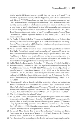 Notes to Pages 104 –5         277


    ality in your DISH Network receivers, provide data and content to Personal Video
    Recorder/Digital Video Recorder (‘PVR/DVR’) products, store data and content on the
    hard drives of PVR/DVR products, and send electronic counter-measures to your
    DISH Network receivers, through periodic downloads. DISH Network will use com-
    mercially reasonable eﬀorts to schedule these downloads to minimize interference with
    or interruption to your Services, but shall have no liability to you for any interruptions
    in Services arising out of or related to such downloads.” EchoStar Satellite L.L.C., Resi-
    dential Customer Agreement, available at http://www.dishnetwork.com/content/about
    _us/residential_customer_agreement/index.shtml (last visited June 1, 2007). Such
    clauses are typical.
14. On October 3, 2006, the Federal Circuit granted an indeﬁnite stay of the injunction
    pending the outcome of EchoStar’s appeal. TiVo Loses Ground on Appeals Court Ruling,
    BW O, Oct. 4, 2006, http://www.businessweek.com/investor/content
    /oct2006/pi20061004_960230.htm.
15. No case has tested whether consumers would have a remedy against EchoStar for their
    dead DVRs. On one hand, it might breach a manufacturer’s warranty of ﬁtness to pro-
    duce a device that cannot lawfully be used for the purpose speciﬁed. On the other hand,
    “legal ﬁtness” is distinct from functional ﬁtness, and the consumer’s ignorance of a
    patent (or of patent law) is no defense against consumer infringement. It is not clear that
    the seller of an infringing product owes indemnity to the user of it.
16. See PlayMedia Sys., Inc. v. America Online, Inc., 171 F. Supp. 2d 1094 (C.D. Cal. 2001).
17. See Lawrence Lessig, The Limits in Open Code: Regulatory Standards and the Future of the
    Net, 14 B T. L.J. 759, 761– 62 (1999) [hereinafter Limits in Open Code]; see
    generally L L, C: V 2.0, at 5 (2006) and its ﬁrst edition, C
     O L  C (1999). Lessig elaborated the idea that “code is law,”
    crediting Joel Reidenberg for the initial conception. See Joel R. Reidenberg, Lex Infor-
    matica: The Formulation of Information Policy Rules Through Technology, 76 T. L. R.
    553 (1998).
18. “West coast code” refers to the code embedded in computer software and hardware, so
    dubbed because much of its development has occurred in West Coast locations such as
    Silicon Valley, California, and Redmond, Washington. This code has been contrasted
    with the more traditional regulatory “east coast code” that Congress enacts in Washing-
    ton, D.C. See L L, C  O L  C 53 (1999).
19. Id. at 24 –25 (describing the fallacy of “is-ism”).
20. See, e.g., Julie E. Cohen, Some Reﬂections on Copyright Management Systems and Laws De-
    signed to Protect Them, 12 B Te. L.J. 161, 163 (1997) (noting the possible
    negative eﬀects of broad protection for copyright management systems). Cf. Lawrence
    Lessig, Open Code and Open Societies: Values of Internet Governance, 74 C.-K L.
    R. 1405, 1408 –13 (1999) (discussing how open source software and freedom of par-
    ticipation were instrumental to the growth of the Internet).
21. See generally M S, T I E: S, T,  L
    C   N W 55 ‒78 (2000); J L. Z,
    T C  C (2005).
22. For a discussion of the terminology used to describe intellectual property rights, see Pe-
 