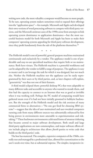 Battle of the Boxes    17


writing new code, the more valuable a computer would become to more people.
To be sure, operating system makers sometimes tried to expand their oﬀerings
into the “application space”—for example, Microsoft and Apple each developed
their own versions of word processing software to compete with third-party ver-
sions, and the Microsoft antitrust cases of the 1990s arose from attempts to link
operating system dominance to application dominance—but the most suc-
cessful business model for both Microsoft and Apple has been to make their
computers’ operating systems appealing for third-party software development,
since they proﬁt handsomely from the sale of the platforms themselves.21

                                   * * *
The Hollerith model is one of powerful, general-purpose machines maintained
continuously and exclusively by a vendor. The appliance model is one of pre-
dictable and easy-to-use specialized machines that require little or no mainte-
nance. Both have virtues. The Hollerith machine is a powerful workhorse and
can be adapted by the vendor to fulﬁll a range of purposes. The appliance is easy
to master and it can leverage the task for which it was designed, but not much
else. Neither the Hollerith machine nor the appliance can be easily repro-
grammed by their users or by third parties, and, as later chapters will explain,
“generativity” was thus not one of their features.
   A third model eclipsed them: powerful desktop PCs that were adaptable to
many diﬀerent tasks and accessible to anyone who wanted to recode them, and
that had the capacity to connect to an Internet that was as good as invisible
when it was working well. Perhaps the PC model of computing would have
gathered steam even if it had not been initially groomed in hobbyist backwa-
ters. But the strength of the Hollerith model and the risk aversion of many
commercial ﬁrms to alternatives—“No one got ﬁred for choosing IBM sys-
tems”—suggest that the idea of user-maintained and user-tweaked computers
running code from many diﬀerent sources was substantially enhanced by ﬁrst
being proven in environments more amenable to experimentation and risk-
taking.22 These backwater environments cultivated forms of amateur tinkering
that became central to major software development. Both small and large
third-party applications are now commonplace, and major software eﬀorts of-
ten include plug-in architecture that allows fourth parties to write code that
builds on the third parties’ code.
   The box has mattered. The complex, expensive computers of the 1960s, cen-
trally run and managed by a professional class, allowed for customization to the
user’s needs over time, but at substantial expense. The simpler, inexpensive in-
 