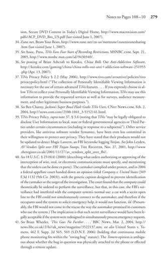 Notes to Pages 108 –10           279


    sion, Secure DVD Content in Today’s Digital Home, http://www.macrovision.com/
    pdfs/ACP_DVD_Bro_US.pdf (last visited June 1, 2007).
34. Zune.net, Beam Your Beats, http://www.zune.net/en-us/meetzune/zunetozunesharing
    .htm (last visited June 1, 2007).
35. See Assoc. Press, TiVo Fans Fear Start of Recording Restrictions, MSNBC., Sept. 21,
    2005, http://www.msnbc.msn.com/id/9430340/.
36. See posting of Brian Ashcraft to Kotaku, China Rolls Out Anti-Addiction Software,
    http://kotaku.com/gaming/china/china-rolls-out-anti addiction-software-251955
    .php (Apr. 13, 2007).
37. TiVo Privacy Policy § 2.2 (May 2006), http://www.tivo.com/avouttivo/policies/tivo
    privacypolicy.html (“The collection of Personally Identiﬁable Viewing Information is
    necessary for the use of certain advanced TiVo features. . . . If you expressly choose to al-
    low TiVo to collect your Personally Identiﬁable Viewing Information, TiVo may use this
    information to provide the requested services as well as for surveys, audience measure-
    ment, and other legitimate business purposes.”).
38. See Ben Charny, Jackson’s Super Bowl Flash Grabs TiVo Users, CN N., Feb. 2,
    2004, http://news.com.com/2100-1041_3-5152141.html.
39. TiVo Privacy Policy, supra note 37, § 3.6 (noting that TiVo “may be legally obligated to
    disclose User Information to local, state or federal governmental agencies or Third Par-
    ties under certain circumstances (including in response to a subpoena)”). Other service
    providers, like antivirus software vendor Symantec, have been even less committal in
    their willingness to protect user privacy. They have stated that their products would not
    be updated to detect Magic Lantern, an FBI keystroke logging Trojan. See John Leyden,
    AV Vendors Split over FBI Trojan Snoops, T R, Nov. 27, 2001, http://www
    .theregister.co.uk/2001/11/27/av_vendors_split_over_fbi/.
40. See 18 U.S.C. § 2518(4) (2000) (describing what orders authorizing or approving of the
    interception of wire, oral, or electronic communications must specify, and mentioning
    that the orders can be done ex parte). The carmaker complied under protest, and in 2004
    a federal appellate court handed down an opinion titled Company v. United States (349
    F.3d 1132 (9th Cir. 2003)), with the generic caption designed to prevent identiﬁcation
    of the carmaker or the target of the investigation. The court found that the company could
    theoretically be ordered to perform the surveillance, but that, in this case, the FBI’s sur-
    veillance had interfered with the computer system’s normal use: a car with a secret open
    line to the FBI could not simultaneously connect to the automaker, and therefore if the
    occupants used the system to solicit emergency help, it would not function. Id. (Presum-
    ably, the FBI would not come to the rescue the way the automaker promised its customers
    who use the system.) The implication is that such secret surveillance would have been le-
    gally acceptable if the system were redesigned to simultaneously process emergency requests.
41. See Brian Wheeler, ‘This Goes No Further . . . ,’ BBC N, Mar. 2, 2004, http://
    news.bbc.co.uk/2/hi/uk_news/magazine/3522137.stm; see also United States v. To-
    mero, 462 F. Supp. 2d 565, 569 (S.D.N.Y. 2006) (holding that continuous mobile
    phone monitoring ﬁts within the “roving bug” statute). The Tomero opinion is ambigu-
    ous about whether the bug in question was physically attached to the phone or eﬀected
    through a remote update.
 