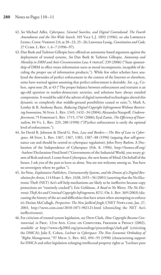 280   Notes to Pages 110–11


      42. See Michael Adler, Cyberspace, General Searches, and Digital Contraband: The Fourth
          Amendment and the Net-Wide Search, 105 Y L.J. 1093 (1996); see also L
          L, C: V 2.0, at 20 –23, 25 –26; Lawrence Lessig, Constitution and Code,
          27 C. L. R. 1, 6 –7 (1996–97).
      43. Dan Burk and Tarleton Gillespie have oﬀered an autonomy-based argument against the
          deployment of trusted systems. See Dan Burk & Tarleton Gillespie, Autonomy and
          Morality in DRM and Anti-Circumvention Law, 4 C 239 (2006) (“State sponsor-
          ship of DRM in eﬀect treats information users as moral incompetents, incapable of de-
          ciding the proper use of information products.”). While few other scholars have ana-
          lyzed the downsides of perfect enforcement in the context of the Internet or elsewhere,
          some have warned against assuming that perfect enforcement is desirable. See, e.g., Co-
          hen, supra note 28, at 43 (“The proper balance between enforcement and restraint is an
          age-old question in market-democratic societies, and solutions have always entailed
          compromise. It would be odd if the advent of digital networked technologies altered this
          dynamic so completely that middle-ground possibilities ceased to exist.”); Mark A.
          Lemley & R. Anthony Reese, Reducing Digital Copyright Infringement Without Restrict-
          ing Innovation, 56 S. L. R. 1345, 1432– 34 (2004); Alexandra Natapoﬀ, Underen-
          forcement, 75 F L. R. 1715, 1741 (2006); Eyal Zamir, The Eﬃciency of Pater-
          nalism, 84 V. L. R. 229, 280 (1998) (“[P]erfect enforcement is rarely the optimal
          level of enforcement.”).
      44. See David R. Johnson & David G. Post, Law and Borders—The Rise of Law in Cyber-
          space, 48 S. L. R. 1367, 1367, 1383, 1387– 88 (1996) (arguing that self-gover-
          nance can and should be central to cyberspace regulation); John Perry Barlow, A Dec-
          laration of the Independence of Cyberspace (Feb. 8, 1996), http://homes.eﬀ.org/
          ~barlow/Declaration-Final.html (“Governments of the Industrial World, you weary gi-
          ants of ﬂesh and steel, I come from Cyberspace, the new home of Mind. On behalf of the
          future, I ask you of the past to leave us alone. You are not welcome among us. You have
          no sovereignty where we gather.”).
      45. See Note, Exploitative Publishers, Untrustworthy Systems, and the Dream of a Digital Rev-
          olution for Artists, 114 H. L. R. 2438, 2455 – 56 (2001) (asserting that the No Elec-
          tronic Theft (NET) Act’s self-help mechanisms are likely to be ineﬀective because copy
          protections are “routinely cracked”); Eric Goldman, A Road to No Warez: The No Elec-
          tronic Theft Act and Criminal Copyright Infringement, 82 U. O. L. R. 369 (2003) (dis-
          cussing the history of the act and diﬃculties that have arisen when attempting to enforce
          it); Declan McCullagh, Perspective: The New Jailbird Jingle, CNET N., Jan. 27,
          2003, http://news.com.com/2010-1071-982121.html (chronicling the NET Act’s
          ineﬀectiveness).
      46. For criticism of trusted system legislation, see Drew Clark, How Copyright Became Con-
          troversial, in P. 12 A. C.  C, F  P (2002),
          available at http://www.cfp2002.org/proceedings/proceedings/clark.pdf (criticizing
          the DMCA); Julie E. Cohen, Lochner in Cyberspace: The New Economic Orthodoxy of
          “Rights Management,” 97 M. L. R. 462, 494 – 95 (1998) (characterizing support
          for DMCA and other legislation enlarging intellectual property rights as “Lochner pure
 