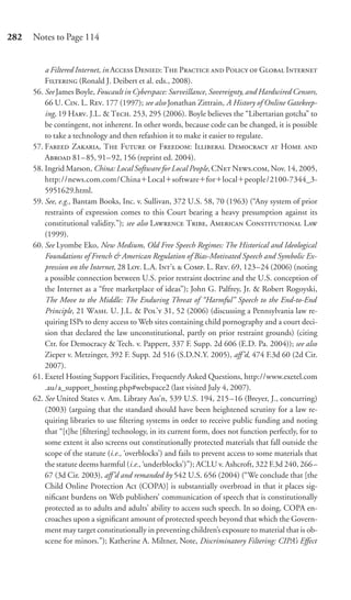 282   Notes to Page 114


          a Filtered Internet, in A D: T P  P  G I
          F (Ronald J. Deibert et al. eds., 2008).
      56. See James Boyle, Foucault in Cyberspace: Surveillance, Sovereignty, and Hardwired Censors,
          66 U. C. L. R. 177 (1997); see also Jonathan Zittrain, A History of Online Gatekeep-
          ing, 19 H. J.L. & T. 253, 295 (2006). Boyle believes the “Libertarian gotcha” to
          be contingent, not inherent. In other words, because code can be changed, it is possible
          to take a technology and then refashion it to make it easier to regulate.
      57. F Z, T F  F: I D  H 
          A 81– 85, 91– 92, 156 (reprint ed. 2004).
      58. Ingrid Marson, China: Local Software for Local People, CN N., Nov. 14, 2005,
          http://news.com.com/China Local software for local people/2100-7344_3-
          5951629.html.
      59. See, e.g., Bantam Books, Inc. v. Sullivan, 372 U.S. 58, 70 (1963) (“Any system of prior
          restraints of expression comes to this Court bearing a heavy presumption against its
          constitutional validity.”); see also L T, A C L
          (1999).
      60. See Lyombe Eko, New Medium, Old Free Speech Regimes: The Historical and Ideological
          Foundations of French & American Regulation of Bias-Motivated Speech and Symbolic Ex-
          pression on the Internet, 28 L. L.A. I’  C. L. R. 69, 123–24 (2006) (noting
          a possible connection between U.S. prior restraint doctrine and the U.S. conception of
          the Internet as a “free marketplace of ideas”); John G. Palfrey, Jr. & Robert Rogoyski,
          The Move to the Middle: The Enduring Threat of “Harmful” Speech to the End-to-End
          Principle, 21 W. U. J.L. & P’ 31, 52 (2006) (discussing a Pennsylvania law re-
          quiring ISPs to deny access to Web sites containing child pornography and a court deci-
          sion that declared the law unconstitutional, partly on prior restraint grounds) (citing
          Ctr. for Democracy & Tech. v. Pappert, 337 F. Supp. 2d 606 (E.D. Pa. 2004)); see also
          Zieper v. Metzinger, 392 F. Supp. 2d 516 (S.D.N.Y. 2005), aﬀ’d, 474 F.3d 60 (2d Cir.
          2007).
      61. Exetel Hosting Support Facilities, Frequently Asked Questions, http://www.exetel.com
          .au/a_support_hosting.php#webspace2 (last visited July 4, 2007).
      62. See United States v. Am. Library Ass’n, 539 U.S. 194, 215 –16 (Breyer, J., concurring)
          (2003) (arguing that the standard should have been heightened scrutiny for a law re-
          quiring libraries to use ﬁltering systems in order to receive public funding and noting
          that “[t]he [ﬁltering] technology, in its current form, does not function perfectly, for to
          some extent it also screens out constitutionally protected materials that fall outside the
          scope of the statute (i.e., ‘overblocks’) and fails to prevent access to some materials that
          the statute deems harmful (i.e., ‘underblocks’)”); ACLU v. Ashcroft, 322 F.3d 240, 266–
          67 (3d Cir. 2003), aﬀ’d and remanded by 542 U.S. 656 (2004) (“We conclude that [the
          Child Online Protection Act (COPA)] is substantially overbroad in that it places sig-
          niﬁcant burdens on Web publishers’ communication of speech that is constitutionally
          protected as to adults and adults’ ability to access such speech. In so doing, COPA en-
          croaches upon a signiﬁcant amount of protected speech beyond that which the Govern-
          ment may target constitutionally in preventing children’s exposure to material that is ob-
          scene for minors.”); Katherine A. Miltner, Note, Discriminatory Filtering: CIPA’s Eﬀect
 